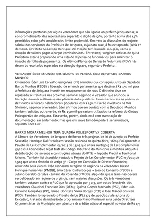 informações prestadas por alguns vereadores que são ligados ao prefeito jeriquarense, o 
comprometimento das receitas teria superado o dígito de 56%, portanto acima dos 54% 
permitidos e dos 52% considerados limite prudencial. Em meio às discussões do reajuste 
salarial dos servidores da Prefeitura de Jeriquara, cuja data base já foi extrapolada (seria 1º 
de maio), o Prefeito Sebastião Henrique Dal Piccolo tem buscado soluções, como a 
redução de valores pagos a cargos comissionados. Entretanto, surgiram notícias de que a 
Prefeitura estaria preparando uma lista de dispensa de funcionários para amenizar o 
impacto da folha de pagamentos. Os últimos Planos de Demissão Voluntária (PDV) não 
deram os resultados esperados e a situação é grave, segundo o Prefeito. 
VEREADOR ÉDER ANUNCIA CONQUISTA DE VERBAS COM DEPUTADO BARROS 
MUNHOZ 
O vereador Éder Luiz Carvalho Gonçalves (PP) anunciou que conseguiu junto ao Deputado 
Barros Munhoz (PSDB) a liberação de emenda parlamentar que destinará R$ 150 mil para 
a Prefeitura de Jeriquara investir em recapeamento de ruas. O dinheiro deve ser 
repassado á Prefeitura nas próximas semanas segundo o vereador que anunciou a 
liberação durante a última sessão plenária do Legislativo. Como os recursos só podem ser 
destinados a núcleos habitacionais populares, os R$ 150 mil serão investidos na Vila 
Sherman, segundo o vereador. Éder afirmou que em contato com o Deputado Munhoz, 
também solicitou outra verba, de R$ 250 mil que seriam utilizados na reforma do Ginásio 
Poliesportivo de Jeriquara. Esta verba, porém, ainda está com tramitação de 
documentação em andamento, mas que em breve também poderá ser anunciada, 
segundo Éder Luiz. 
BAIRRO MORAR MELHOR TERÁ QUADRA POLIESPORTIVA COBERTA 
A Câmara de Vereadores de Jeriquara deliberou três projetos de lei de autoria do Prefeito 
Sebastião Henrique Dal Piccolo em sessão realizada na quinta-feira, 16/05. Foi aprovado o 
Projeto de Lei Complementar 04/2013 de 15/05 que altera o artigo 5 da Lei Complementar 
51/2012. O dispositivo legal trata do Código Tributário do Município e modifica alíquotas 
de tributação de terrenos e construções através do IPTU – Imposto Predial e Territorial 
Urbano. Também foi discutido e votado o Projeto de Lei Complementar (PLC) 03/2013 de 
15/05 que altera símbolo do artigo 3º - Cargo em Comissão de Diretor Financeiro, 
reduzindo seus valores. Não assinaram o regime de urgência os vereadores Diesse 
Henrique Fernandes (PMDB), Júlio César Cintra Borges – Júlio do Conselho (PSDB) e 
Juliano Geraldo da Silva - Juliano do Rosendo (PMDB), alegando que o tema não deveria 
ser deliberado em regime de urgência, sem maiores discussões. Os três vereadores 
também votaram contra o PLC que foi aprovado por 5 a 3, com votos favoráveis dos 
vereadores Claudinei Francisco Dias (DEM), Djalma Gomes Machado (PSD), Eder Luis 
Carvalho Gonçalves (PP), Ismael Donizete Vieira Borges (PSD) e José Manoel dos Reis 
(PSD). Também foi aprovado o Projeto de Lei (PL) 374 de 14/05/2013 de autoria do 
Executivo, tratando da inclusão de programa no Plano Plurianual e na Lei de Diretrizes 
Orçamentárias do Município com abertura de crédito adicional especial no valor de R$ 275 
 