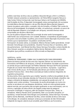 prefeito José César da Silva e dos ex-prefeitos Alexandre Borges e Almir Luís Ribeiro. 
Também estavam presentes os representantes: da Polícia Militar (sargento Ranuzzi e 
Cabo Corte), Polícia Civil (escrivão José Henrique Valise) e do Presidente do CONSEG, 
José Eurípedes da Silva. O deputado homenageado estava acompanhado de sua esposa 
Auristela Menna Barreto Gasparini e de seu filho Marcelo Menna Barreto Gasparini. 
Usaram da palavra, pela ordem, o vereador Júlio do Conselho, o Prefeito Tião e antes do 
discurso do homenageado foi projetado em telão, um audiovisual, contando um pouco da 
vida do Deputado Gasparini e sua relação com Jeriquara, narrando diversas verbas 
conquistadas por ele para o Município. 
Ao usar da palavra Gasparini falou de sua emoção de estar sendo homenageado e 
reafirmando seus compromissos com a cidade. Destacou a importância da participação 
dos jovens e da comunidade na política, pois só assim haverá depuração do processo e dos 
homens que os representaram nos poderes constituídos do País. 
Participaram da sessão solene, os vereadores Alberico Nonato Coelho (presidente). Ismael 
Donizete Vieira Borges (vice-presidente), Claudinei Francisco Dias (2º secretário), além 
dos parlamentares: José Manoel dos Reis, Diesse Henrique Fernandes e Juliano Geraldo da 
Silva. Estavam ausentes os vereadores Djalma Gomes Machado e Éder Luiz Carvalho 
Gonçalves (que justificou a ausência em ofício enviado ao Deputado). 
05/06/2014 – quinta 
CÂMARA DE VEREADORES COBRA VALE ALIMENTAÇÃO PARA SERVIDORES 
Diante do extenso período de dois anos sem reajustes salariais nos vencimentos dos 
funcionários da Prefeitura de Jeriquara, a Câmara de Vereadores da cidade se posicionou 
no sentido de que a administração do Prefeito Sebastião Henrique Dal Piccolo apresente 
Projeto de Lei criando Vale Alimentação para os servidores. A proposta – sugerindo o 
valor mínimo de R$ 100,00 - foi formalizada pela Câmara por iniciativa do vereador 
Claudinei Francisco Dias – Dinei (foto) e assinada por todos os demais integrantes do 
Legislativo jeriquarense. 
No documento, Dinei argumenta que a medida “garante a melhoria da qualidade de vida 
dos servidores, já que reiteradas decisões do Tribunal de Contas do Estado o benefício não 
integra o cômputo de despesas estabelecidas com pessoal de acordo com a lei”. O 
vereador-autor ainda considera: “A concessão do auxílio alimentação em muito viria 
auxiliar os servidores em suas despesas domésticas, tendo em vista a gritante perda 
salarial ocorrida, sem que tenha sido corrigido igualmente os seus vencimentos, com no 
mínimo, a aplicação do índice oficial e do respeito à data-base da categoria”. 
Assinaram a Indicação nº 009/2014, além de Claudinei Francisco Dias - Dinei, os 
vereadores: Alberico Nonato Júnior (presidente), Éder Luiz Carvalho Gonçalves (1º 
secretário), Ismael Donizete Vieira Borges (vice-presidente), Diesse Henrique Fernandes, 
Djalma Gomes Machado, José Manoel dos Reis, Juliano Geraldo da Silva e Júlio Cezar 
Cintra Borges. Os vereadores destacam ainda que a concessão do Vale Alimentação 
independe do reajuste salarial anual concedido pela Prefeitura aos funcionários. 
 