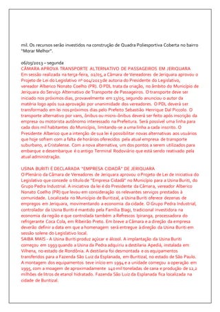 mil. Os recursos serão investidos na construção de Quadra Poliesportiva Coberta no bairro 
“Morar Melhor”. 
06/05/2013 – segunda 
CÂMARA APROVA TRANSPORTE ALTERNATIVO DE PASSAGEIROS EM JERIQUARA 
Em sessão realizada na terça-feira, 02/05, a Câmara de Vereadores de Jeriquara aprovou o 
Projeto de Lei do Legislativo nº 004/2013 de autoria do Presidente do Legislativo, 
vereador Alberico Nonato Coelho (PR). O PDL trata da criação, no âmbito do Município de 
Jeriquara do Serviço Alternativo de Transporte de Passageiros. O transporte deve ser 
iniciado nos próximos dias, provavelmente em 13/05, segundo anunciou o autor da 
matéria logo após sua aprovação por unanimidade dos vereadores. O PDL deverá ser 
transformado em lei nos próximos dias pelo Prefeito Sebastião Henrique Dal Piccolo. O 
transporte alternativo por vans, ônibus ou micro-ônibus deverá ser feito após inscrição da 
empresa ou motorista autônomo interessado na Prefeitura. Será possível uma linha para 
cada dois mil habitantes do Município, limitando-se a uma linha a cada inscrito. O 
Presidente Alberico que a intenção de sua lei é possibilitar novas alternativas aos usuários 
que hoje sofrem com a falta de horários oferecidos pela atual empresa de transporte 
suburbano, a Cristalense. Com a nova alternativa, um dos pontos a serem utilizados para 
embarque e desembarque é o antigo Terminal Rodoviário que está sendo reativado pela 
atual administração. 
USINA BURITI É DECLARADA “EMPRESA CIDADÃ” DE JERIQUARA 
O Plenário da Câmara de Vereadores de Jeriquara aprovou o Projeto de Lei de iniciativa do 
Legislativo que concede o título de “Empresa Cidadã” no Município para a Usina Buriti, do 
Grupo Pedra Industrial. A iniciativa da lei é do Presidente da Câmara, vereador Alberico 
Nonato Coelho (PR) que levou em consideração os relevantes serviços prestados à 
comunidade. Localizada no Município de Buritizal, a Usina Buriti oferece dezenas de 
empregos em Jeriquara, movimentando a economia da cidade. O Grupo Pedra Industrial, 
controlador da Usina Buriti é mantido pela Família Biagi, tradicional investidora na 
economia da região e que controlada também a Refrescos Ipiranga, processadora do 
refrigerante Coca Cola, em Ribeirão Preto. Em breve a Câmara e a direção da empresa 
deverão definir a data em que a homenagem será entregue à direção da Usina Buriti em 
sessão solene do Legislativo local. 
SAIBA MAIS - A Usina Buriti produz açúcar e álcool. A implantação da Usina Buriti 
começou em 1993 quando a Usina da Pedra adquiriu a destilaria Apediá, instalada em 
Vilhena, no estado de Rondônia. A destilaria foi desmontada e os equipamentos 
transferidos para a Fazenda São Luiz da Esplanada, em Buritizal, no estado de São Paulo. 
A montagem dos equipamentos teve início em 1994 e a unidade começou a operação em 
1995, com a moagem de aproximadamente 140 mil toneladas de cana e produção de 12,2 
milhões de litros de etanol hidratado. Fazenda São Luiz da Esplanada fica localizada na 
cidade de Buritizal. 
 