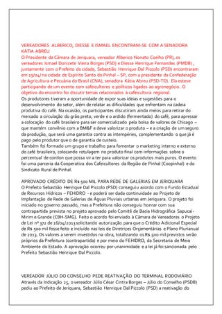 VEREADORES ALBERICO, DIESSE E ISMAEL ENCONTRAM-SE COM A SENADORA 
KÁTIA ABREU 
O Presidente da Câmara de Jeriquara, vereador Alberico Nonato Coelho (PR), os 
vereadores Ismael Donizete Vieira Borges (PSD) e Diesse Henrique Fernandes (PMDB) , 
juntamente com o Prefeito da cidade, Sebastião Henrique Dal Piccolo (PSD) encontraram 
em 19/04/ na cidade de Espírito Santo do Pinhal – SP, com a presidente da Confederação 
de Agricultura e Pecuária do Brasil (CNA), senadora Kátia Abreu (PSD-TO). Ela esteve 
participando de um evento com cafeicultores e políticos ligados ao agronegócio. O 
objetivo do encontro foi discutir temas relacionados à cafeicultura regional. 
Os produtores tiveram a oportunidade de expor suas ideias e sugestões para o 
desenvolvimento do setor, além de relatar as dificuldades que enfrentam na cadeia 
produtiva do café. Na ocasião, os participantes discutiram ainda meios para retirar do 
mercado a circulação do grão preto, verde e o ardido (fermentado) do café, para apressar 
a colocação do café brasileiro para ser comercializado pela bolsa de valores de Chicago – 
que mantém convênio com a BM&F e deve valorizar o produto – e a criação de um seguro 
da produção, que será uma garantia contra as intempéries, complementando o que já é 
pago pelo produtor que o de garantia de custeio. 
Também foi formado um grupo e trabalho para fomentar o marketing interno e externo 
do café brasileiro, colocando rotulagem no produto final com informações sobre o 
percentual de conilon que possa vir a ter para valorizar os produtos mais puros. O evento 
foi uma parceria da Cooperativa dos Cafeicultores da Região de Pinhal (Coopinhal) e do 
Sindicato Rural de Pinhal. 
APROVADO CRÉDITO DE R$ 500 MIL PARA REDE DE GALERIAS EM JERIQUARA 
O Prefeito Sebastião Henrique Dal Piccolo (PSD) conseguiu acordo com o Fundo Estadual 
de Recursos Hídricos – FEHIDRO - e poderá ser dada continuidade ao Projeto de 
Implantação de Rede de Galerias de Águas Pluviais urbanas em Jeriquara. O projeto foi 
iniciado no governo passado, mas a Prefeitura não conseguiu honrar com sua 
contrapartida prevista no projeto aprovado pelo Comitê de Bacia Hidrográfica Sapucaí- 
Mirim e Grande (CBH-SMG). Feito o acordo foi enviado à Câmara de Vereadores o Projeto 
de Lei nº 372 de 16/04/2013 solicitando autorização para que o Crédito Adicional Especial 
de R$ 500 mil fosse feito e incluído nas leis de Diretrizes Orçamentárias e Plano Plurianual 
de 2013. Os valores a serem investidos na obra, totalizando os R$ 500 mil previstos serão 
próprios da Prefeitura (contrapartida) e por meio do FEHIDRO, da Secretaria de Meio 
Ambiente do Estado. A aprovação ocorreu por unanimidade e a lei já foi sancionada pelo 
Prefeito Sebastião Henrique Dal Piccolo. 
VEREADOR JÚLIO DO CONSELHO PEDE REATIVAÇÃO DO TERMINAL RODOVIÁRIO 
Através da Indicação 25, o vereador Júlio César Cintra Borges – Júlio do Conselho (PSDB) 
pediu ao Prefeito de Jeriquara, Sebastião Henrique Dal Piccolo (PSD) a reativação do 
 