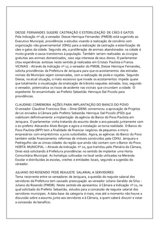 DIESSE FERNANDES SUGERE CASTRAÇÃO E ESTERILIZAÇÃO DE CÃES E GATOS 
Pela Indicação nº 18, o vereador Diesse Henrique Fernandes (PMDB) está sugerindo ao 
Executivo Municipal, providências e estudos visando à realização de convênio com 
organização não governamental (ONG) para a realização de castração e esterilização de 
cães e gatos da cidade. Segundo ele, a proliferação de animais abandonados na cidade é 
muito grande e causa transtornos à população. Também seriam realizadas as cirurgias 
gratuitas aos animais domesticados, caso seja interesse de seus donos. O parlamentar 
citou experiências exitosas neste sentido já realizadas em Cristais Paulista e Franca. 
VICINAIS - Através da Indicação nº 17, o vereador do PMDB, Diesse Henrique Fernandes, 
solicita providências da Prefeitura de Jeriquara para que os acostamentos das estradas 
vicinais do Município sejam conservadas, com a realização de poda e roçadas. Segundo 
Diesse, na atual situação, o mato excessivo que invade os acostamentos impede quase 
que totalmente a visualização da sinalização de trânsito naquelas estradas. Isso, segundo 
o vereador, potencializa os riscos de acidente nas vicinais que circundam a cidade. O 
expediente foi encaminhado ao Prefeito Sebastião Henrique Dal Piccolo para 
providências. 
CLAUDINEI COMEMORA AÇÕES PARA IMPLANTAÇÃO DO BANCO DO POVO 
O vereador Claudinei Francisco Dias – Dinei (DEM) comemorou a aprovação de Projetos 
de Lei enviados à Câmara pelo Prefeito Sebastião Henrique Dal Piccolo (PSD) que 
viabilizam definitivamente a implantação da agência do Banco do Povo Paulista em 
Jeriquara. O parlamentar vinha tratando do assunto desde o ano passado juntamente com 
o ex-prefeito Alexandre Alves Borges e agora a instalação se torna realidade. O Banco do 
Povo Paulista (BPP) tem a finalidade de financiar negócios de pequenos e micro 
empresários com empréstimos a juros subsidiados. Agora, as agências do Banco do Povo 
também estão financiamento reformas de imóveis construídos pela CDHU. Jeriquara e 
Pedregulho são as únicas cidades da região que ainda não contam com o Banco do Povo. 
HORTA MUNICIPAL – Através da Indicação nº 20, que tramitou pelo Plenário da Câmara, 
Dinei está solicitando à Prefeitura providências no sentido de implantar uma Horta 
Comunitária Municipal. As hortaliças cultivadas no local serão utilizadas na Merenda 
Escolar e distribuídas às escolas, creches e entidades locais, segundo a sugestão do 
vereador. 
JULIANO DO ROSENDO PEDE REAJUSTE SALARIAL A SERVIDORES 
Tema recorrente entre os vereadores de Jeriquara, a questão do reajuste salarial dos 
servidores da Prefeitura tem causado preocupação ao vereador Juliano Geraldo da Silva - 
Juliano do Rosendo (PMDB). Neste sentido ele apresentou á Câmara a Indicação nº 21, na 
qual solicitado do Prefeito Sebastião, estudos para a concessão de reajuste salarial dos 
servidores municipais. A data-base da categoria é maio, mas até o momento não houve a 
discussão sobre o assunto junto aos servidores e à Câmara, a quem caberá discutir e votar 
a concessão do benefício. 
 