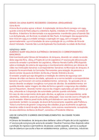 DONOS DA USINA BURITIS RECEBERÃO CIDADANIA JERIQUARENSE 
Usina Buriti 
A Usina Buriti produz açúcar e álcool. A implantação da Usina Buriti começou em 1993, 
quando a Usina da Pedra adquiriu a destilaria Apediá, instalada em Vilhena, no estado de 
Rondônia. A destilaria foi desmontada e os equipamentos transferidos para a Fazenda São 
Luiz da Esplanada, em Buritizal, no estado de São Paulo. A montagem dos equipamentos 
teve início em 1994 e a unidade começou a operação em 1995, com a moagem de 
aproximadamente 140 mil toneladas de cana e produção de 12,2 milhões de litros de 
etanol hidratado. Fazenda São Luiz da Esplanada fica localizada na cidade de Buritizal. 
15/03/2013 – sexta 
ALBERICO QUER VIGILÂNCIA ELETRÔNICA EM BANCOS E CORRESPONDENTES 
BANCÁRIOS 
Está tramitando pela Câmara de Vereadores de Jeriquara, devendo ser votado na sessão 
desta segunda-feira, 18/03, o Projeto de Lei do Legislativo nº 001/2013 de 18/02/2013 de 
autoria do vereador e presidente do Legislativo, Alberico Nonato Coelho (PR) dispondo 
sobre a instalação do sistema de segurança e monitoramento eletrônico por câmeras de 
vídeo nas instituições bancárias e correspondentes bancários no Município de Jeriquara. A 
proposta foi encaminhada às Comissões Permanentes para recepção de pareceres e 
deverá constar da pauta da Ordem do Dia da 4ª Sessão Ordinária do ano. 
O vereador propõe que seja obrigatória a instalação de sistema de segurança com 
câmeras de vídeo nos bancos da cidade, aplicando-se a norma também a correspondentes 
bancários que funcionem em outros estabelecimentos comerciais. Se aprovada a lei os 
bancos deverão se adaptar à exigência num prazo de 180 dias. Os estabelecimentos em 
questão deverão captar imagens de vídeo de forma a garantir a segurança dos cidadãos 
que os frequentam, devendo manter arquivo das imagens capturadas por pelo menos 30 
dias, colocando-as à disposição das autoridades policiais quando solicitadas. 
Em caso de não cumprimento da lei após 180 dias, as agências e correspondentes serão 
advertidos, recebendo prazo de 30 dias para adequação. Caso isso não ocorra o Projeto de 
Lei do vereador Alberico prevê multa de R$ 5mil dobrada em caso de reincidência, 
acarretando também na cassação de alvará de funcionamento expedido pela Prefeitura. 
“Esta é uma forma de garantir a segurança dos cidadãos já que atualmente as agências 
bancárias estão à mercê da ação dos bandidos, como ocorreu recentemente na explosão 
do caixa eletrônico do Banco do Brasil”, comentou o Presidente Alberico. 
USO DE CAPACETE E GORROS EM ESTABELECIMENTOS DA CIDADE FICARÁ 
PROIBIDO 
A Câmara de Vereadores de Jeriquara deve deliberar sobre o Projeto de Lei do Legislativo 
nº 002/2013 de 01/03/2013 de autoria do vereador Claudinei Francisco Dias dispondo sobre 
a proibição do ingresso e permanência de pessoas usando capacete, gorros ou qualquer 
tipo de cobertura que oculte a face em estabelecimentos públicos, comerciais, industriais 
 