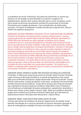ou prestadores de serviço no Município. Nos postos de combustíveis os usuários que 
estiverem em tal condição só serão atendidos se cumprirem a exigência. Os 
estabelecimentos deverão afixar cartazes alertando sobre a norma. A proposta, que foi 
lida na sessão do último dia 04/03 (terceira ordinária) foi encaminhada às Comissões 
Permanentes para recepção de pareceres. Caso o procedimento de análise esteja 
concluído, o PL deverá ser deliberado na sessão marcada para a segunda-feira, 18/03 no 
Plenário do Legislativo jeriquarense. 
INTERDIÇÃO DE RUAS PRÓXIMAS ÀS ESCOLAS VOLTA A SER DISCUTIDA NA CÂMARA 
A Câmara de Vereadores de Jeriquara discutiu e aprovou o Requerimento nº 04/2013 
01/03/2013 de autoria do vereador Alberico Nonato Coelho solicitando seja oficiado ao 
Prefeito Municipal solicitando que sejam adotadas providências para o integral 
cumprimento da Lei nº 372/2007 a qual determina a interdição para trânsito de veículos 
nas ruas que dão acesso às escolas instaladas no Município, quando da entrada e saída de 
alunos, exceção feita aos destinados ao transporte de estudantes. Colocado em discussão, 
diversos vereadores se manifestaram sobre o assunto na sessão realizada no último dia 
04/3 sendo a propositura aprovada por unanimidade logo em seguida. Os vereadores 
buscam várias alternativas para que a segurança das crianças estudantes seja garantida e 
por conta disso solicitando ao Prefeito Sebastião Henrique Dal Piccolo a destinação de um 
monitor parta coordenar a entrada e saída dos alunos dos ônibus e peruas que 
transportam estudantes. O vereador Alberico afirmou que foi procurado por diversas 
mães que logo após o retorno das aulas deste ano, demonstraram preocupação com a 
circulação de carros e caminhões nas ruas de acesso às escolas. “Já conversei com o 
prefeito e a disposição dele é realmente colocar em prática a lei que prevê a interdição das 
ruas de acesso às escolas”, disse Alberico. 
VEREADOR DIESSE HENRIQUE SUGERE IMPLANTAÇÃO DA PRAÇA DA JUVENTUDE 
A Indicação nº 008/2013 de 04/03/2013 de autoria do vereador Diesse Henrique Fernandes 
sugere ao Executivo Municipal providências no sentido de disponibilizar área visando 
obter junto ao Ministério do Esporte o projeto denominado “Praça da Juventude” visando 
difundir e democratizar a prática de esportes no Município. A propositura foi encaminhada 
ao Poder Executivo para providências. O autor afirma que para que a Praça da Juventude 
seja implantada em Jeriquara basta que a Prefeitura disponibilize a área. O dispositivo 
seria utilizado para a implantação de quadras poliesportivas, equipamentos de ginástica e 
de lazer para crianças, jovens, adultos e terceira idade. “Basta que a prefeitura protocole o 
projeto junto ao Sistema de Convênios do Governo Federal para que o Ministério do 
Esporte possa orientar o Município sobre esta parceria”, explicou Diesse. 
VEREADOR ISMAEL QUER DISCIPLINAR AMBULANTES DE FORA 
Tramitou pela Câmara de Vereadores de Jeriquara, Requerimento do vereador Ismael 
Donizete Vieira Borges de nº 002/2013 solicitando ao Executivo Municipal a aquisição de 
placas de sinalização para instalação nos acessos da cidade com os dizeres “Proibida 
 