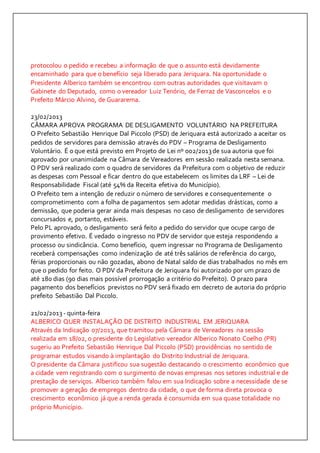 protocolou o pedido e recebeu a informação de que o assunto está devidamente 
encaminhado para que o benefício seja liberado para Jeriquara. Na oportunidade o 
Presidente Alberico também se encontrou com outras autoridades que visitavam o 
Gabinete do Deputado, como o vereador Luiz Tenório, de Ferraz de Vasconcelos e o 
Prefeito Márcio Alvino, de Guararema. 
23/02/2013 
CÂMARA APROVA PROGRAMA DE DESLIGAMENTO VOLUNTÁRIO NA PREFEITURA 
O Prefeito Sebastião Henrique Dal Piccolo (PSD) de Jeriquara está autorizado a aceitar os 
pedidos de servidores para demissão através do PDV – Programa de Desligamento 
Voluntário. É o que está previsto em Projeto de Lei nº 002/2013 de sua autoria que foi 
aprovado por unanimidade na Câmara de Vereadores em sessão realizada nesta semana. 
O PDV será realizado com o quadro de servidores da Prefeitura com o objetivo de reduzir 
as despesas com Pessoal e ficar dentro do que estabelecem os limites da LRF – Lei de 
Responsabilidade Fiscal (até 54% da Receita efetiva do Município). 
O Prefeito tem a intenção de reduzir o número de servidores e consequentemente o 
comprometimento com a folha de pagamentos sem adotar medidas drásticas, como a 
demissão, que poderia gerar ainda mais despesas no caso de desligamento de servidores 
concursados e, portanto, estáveis. 
Pelo PL aprovado, o desligamento será feito a pedido do servidor que ocupe cargo de 
provimento efetivo. É vedado o ingresso no PDV de servidor que esteja respondendo a 
processo ou sindicância. Como benefício, quem ingressar no Programa de Desligamento 
receberá compensações como indenização de até três salários de referência do cargo, 
férias proporcionais ou não gozadas, abono de Natal saldo de dias trabalhados no mês em 
que o pedido for feito. O PDV da Prefeitura de Jeriquara foi autorizado por um prazo de 
até 180 dias (90 dias mais possível prorrogação a critério do Prefeito). O prazo para 
pagamento dos benefícios previstos no PDV será fixado em decreto de autoria do próprio 
prefeito Sebastião Dal Piccolo. 
21/02/2013 - quinta-feira 
ALBERICO QUER INSTALAÇÃO DE DISTRITO INDUSTRIAL EM JERIQUARA 
Através da Indicação 07/2013, que tramitou pela Câmara de Vereadores na sessão 
realizada em 18/02, o presidente do Legislativo vereador Alberico Nonato Coelho (PR) 
sugeriu ao Prefeito Sebastião Henrique Dal Piccolo (PSD) providências no sentido de 
programar estudos visando à implantação do Distrito Industrial de Jeriquara. 
O presidente da Câmara justificou sua sugestão destacando o crescimento econômico que 
a cidade vem registrando com o surgimento de novas empresas nos setores industrial e de 
prestação de serviços. Alberico também falou em sua Indicação sobre a necessidade de se 
promover a geração de empregos dentro da cidade, o que de forma direta provoca o 
crescimento econômico já que a renda gerada é consumida em sua quase totalidade no 
próprio Município. 
 