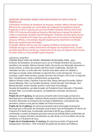 JERIQUARA REPASSARÁ VERBAS PARA MANUTENÇÃO DA SANTA CASA DE 
PEDREGULHO 
O Presidente da Câmara de Vereadores de Jeriquara, vereador Alberico Nonato Coelho 
(PR) anunciou a aprovação por unanimidade dos integrantes do Legislativo local do 
Projeto de Lei (PL) nº 357/2013, de autoria do Prefeito Sebastião Henrique Dal Piccolo 
(PSD). O PL trata da autorização ao Executivo Municipal para o repasse de verbas de 
custeio e manutenção da Santa Casa de Pedregulho. O repasse será feito dentro do que 
estabelece o Programa Pró-Santa Casa, que rateia entre os municípios de Pedregulho, 
Jeriquara e Rifaina, a manutenção daquele hospital que faz atendimento de Atenção 
Básica aos moradores das três cidades. 
O vereador Alberico afirmou que com o repasse a Prefeitura de Jeriquara está em 
condições de exigir um melhor atendimento do hospital aos moradores locais. O valor 
aprovado pela Câmara é de R$ 39,4 mil para este ano de 2013. Os repasses serão mensais 
na ordem de R$ 1,2 mil já contados a partir de janeiro. 
19/02/2013 - terça-feira 
CONFIRA RESULTADO DA SESSÃO ORDINÁRIA DE SEGUNDA-FEIRA, 18/02 
A Câmara de Vereadores de Jeriquara reuniu-se na 2ª Sessão Ordinária de 2013 sob a 
presidência do vereador Alberico Nonato Coelho. De acordo com Resolução aprovada na 
sessão anterior, as datas das sessões ordinárias foram modificadas, devendo ser 
realizadas nos dias 2 e 16 de cada mês. Quando estas datas caírem em sábados e 
domingos as sessões serão realizadas na segunda-feira ou dia útil seguinte. Foi o que 
aconteceu a partir desta semana, quando o primeiro dia útil após o dia 16 caiu na segunda-feira. 
Comparecerem todos os parlamentares jeriquarenses: 
Alberico Nonato Coelho, Claudinei Francisco Dias, Diesse Henrique Fernandes, Djalma 
Gomes Machado, Eder Luis Carvalho Gonçalves, Ismael Donizete Vieira Borges, José 
Manoel dos Reis, Juliano Geraldo da Silva e Júlio Cezar Cintra Borges. 
Na parte do Expediente, por determinação do Presidente foram lidos pelo 1º Secretário 
vereador Éder Luiz Carvalho Gonçalves, os Expedientes emanados do Executivo 
Municipal: 
Projeto de Lei nº 357/2013 de 13/02/2013 versando sobre Autorização ao Executivo 
Municipal para a contratação, mediante devido processo licitatório público de seis linhas 
de ônibus destinadas ao transporte de munícipes (trabalhadores e estudantes) dos 
perímetros urbano e rural, para as cidades de Franca e Ituverava. 
Projeto de Lei nº 358/2013 de 13/02/2013 versando sobre Autorização ao Executivo 
Municipal para a concessão de subvenção social à Santa Casa de Pedregulho-SP dentro do 
Programa Pró-Santa Casa. A subvenção autorizada é até R$ 39,4 mil/ano para 
manutenção e custeio do Hospital que presta serviços de Atenção Básica ao Município de 
Jeriquara. O repasse será feito mensalmente ao valor de R$ 1,2 mil e os efeitos da Lei são 
retroativos a 1º de janeiro de 2013. 
Projeto de Lei Complementar nº 002/2013 de 13/02/2013 criando o Programa de 
Desligamento Voluntário – PDV no âmbito do quadro de servidores da Prefeitura 
 