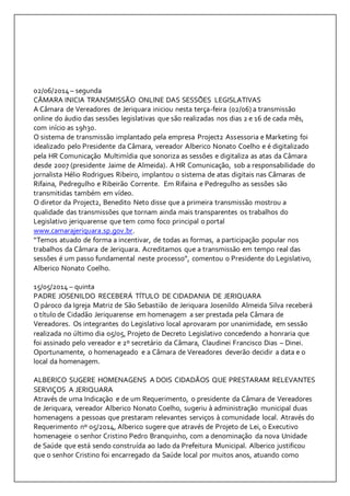 02/06/2014 – segunda 
CÂMARA INICIA TRANSMISSÃO ONLINE DAS SESSÕES LEGISLATIVAS 
A Câmara de Vereadores de Jeriquara iniciou nesta terça-feira (02/06) a transmissão 
online do áudio das sessões legislativas que são realizadas nos dias 2 e 16 de cada mês, 
com início as 19h30. 
O sistema de transmissão implantado pela empresa Project2 Assessoria e Marketing foi 
idealizado pelo Presidente da Câmara, vereador Alberico Nonato Coelho e é digitalizado 
pela HR Comunicação Multimídia que sonoriza as sessões e digitaliza as atas da Câmara 
desde 2007 (presidente Jaime de Almeida). A HR Comunicação, sob a responsabilidade do 
jornalista Hélio Rodrigues Ribeiro, implantou o sistema de atas digitais nas Câmaras de 
Rifaina, Pedregulho e Ribeirão Corrente. Em Rifaina e Pedregulho as sessões são 
transmitidas também em vídeo. 
O diretor da Project2, Benedito Neto disse que a primeira transmissão mostrou a 
qualidade das transmissões que tornam ainda mais transparentes os trabalhos do 
Legislativo jeriquarense que tem como foco principal o portal 
www.camarajeriquara.sp.gov.br. 
“Temos atuado de forma a incentivar, de todas as formas, a participação popular nos 
trabalhos da Câmara de Jeriquara. Acreditamos que a transmissão em tempo real das 
sessões é um passo fundamental neste processo”, comentou o Presidente do Legislativo, 
Alberico Nonato Coelho. 
15/05/2014 – quinta 
PADRE JOSENILDO RECEBERÁ TÍTULO DE CIDADANIA DE JERIQUARA 
O pároco da Igreja Matriz de São Sebastião de Jeriquara Josenildo Almeida Silva receberá 
o título de Cidadão Jeriquarense em homenagem a ser prestada pela Câmara de 
Vereadores. Os integrantes do Legislativo local aprovaram por unanimidade, em sessão 
realizada no último dia 05/05, Projeto de Decreto Legislativo concedendo a honraria que 
foi assinado pelo vereador e 2º secretário da Câmara, Claudinei Francisco Dias – Dinei. 
Oportunamente, o homenageado e a Câmara de Vereadores deverão decidir a data e o 
local da homenagem. 
ALBERICO SUGERE HOMENAGENS A DOIS CIDADÃOS QUE PRESTARAM RELEVANTES 
SERVIÇOS A JERIQUARA 
Através de uma Indicação e de um Requerimento, o presidente da Câmara de Vereadores 
de Jeriquara, vereador Alberico Nonato Coelho, sugeriu à administração municipal duas 
homenagens a pessoas que prestaram relevantes serviços à comunidade local. Através do 
Requerimento nº 05/2014, Alberico sugere que através de Projeto de Lei, o Executivo 
homenageie o senhor Cristino Pedro Branquinho, com a denominação da nova Unidade 
de Saúde que está sendo construída ao lado da Prefeitura Municipal. Alberico justificou 
que o senhor Cristino foi encarregado da Saúde local por muitos anos, atuando como 
 