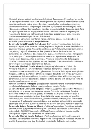 Municipal, visando a atingir os objetivos do limite de Despesa com Pessoal nos termos da 
Lei de Responsabilidade Fiscal – LRF. O desligamento será a pedido do servidor que ocupe 
cargo de provimento efetivo e que não esteja respondendo a sindicância ou processo, 
tendo como benefícios a compensação financeira, o pagamento de indenizações, férias 
não gozadas, saldo de dias trabalhados no mês e proporcionalidade do Ano de Natal. Fará 
jus o participante do PDV, ao pagamento de três salários de referência. O prazo para 
requerimento de ingresso no Programa é de 90 dias e os pagamentos serão feitos em 
prazo a ser estabelecido por Decreto do Executivo. 
Dos Senhores Vereadores tramitaram no Expediente da Sessão, sendo discutidos e 
aprovados por unanimidade os Requerimentos: 
Do vereador Ismael Donizete Vieira Borges de nº 002/2013 Solicitando ao Executivo 
Municipal a aquisição de placas de sinalização para instalação nos acessos da cidade com 
os dizeres “Proibida Venda Ambulante sem Licença da Prefeitura Municipal conforme Lei 
nº 474/2009”. A justificativa do autor é de que comerciantes locais reclamam da 
concorrência de ambulantes de outras cidades que não recolhem impostos e nem pagam 
taxas municipais. O autor sugeriu ainda que o Executivo regulamente a legislação de 
forma a exigir dos ambulantes, o registro na Prefeitura e recolhimento de taxas para 
poderem comercializar seus produtos nas ruas da cidade. O Requerimento foi discutido e 
aprovado por unanimidade dos membros da Casa. 
Do vereador Claudinei Francisco Dias de nº 003/2013 Solicitando ao Prefeito do 
Município de Buritizal – SP providências no sentido de implantar terceira faixa de 
rolamento com extensão mínima de 1,5 km entre a Ponte que divisa aquele Município com 
Jeriquara. Justificou o autor que o trecho é perigoso, de subida, com muitas curvas, onde 
já aconteceram inúmeros acidentes, inclusive com vítimas fatais. Além disso, segundo o 
parlamentar, a situação se agrava na época de colheita de cana com a circulação lenta de 
veículos pesados como os bitrens. 
Também tramitaram Indicações que após serem lidas em Plenário foram encaminhadas 
por ofício pelo Presidente da Casa vereador Alberico Nonato Coelho: 
Do vereador Júlio Cezar Cintra Borges de nº 05/2013 Sugerindo ao Executivo Municipal a 
aplicação da Lei nº 110 de 10/02/2013 que trata da Concessão de Bolsas de Estudo a 
estudantes do Município. Sugere que seja modificado o Artigo da norma que exige o 
limite máximo de 10 salários mínimos de renda familiar para a obtenção do benefício, 
reduzindo-o para cinco salários mínimos, permitindo maior participação da comunidade 
no programa. O parlamentar sugere ainda que seja facultado ao beneficiário a prestação 
de serviços comunitários durante ou término dos estudos com carga horária de 200 horas. 
Do vereador Juliano Geraldo da Silva de nº 06/2013 Sugerindo ao Executivo a aplicação 
da Lei Municipal que permite convênios para a concessão de Bolsas de Estudo com as 
Universidades FAFRAM (Ituverava) e UNIFRAN (Franca), solicitando que não exigida 
contrapartida ou prestação de serviços aos beneficiários. 
Do vereador Alberico Nonato Coelho de nº 07/2013 Sugerindo ao Executivo que, em 
virtude da clara expansão econômica registrada no Município sejam realizados estudos no 
sentido de se destinar uma área destinada à implantação do Distrito Industrial de 
 