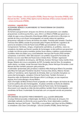 Cesar Cintra Borges - Júlio do Conselho (PSDB), Diesse Henrique Fernandes (PMDB), José 
Manoel dos Reis - Zé Reis (PSD), Djalma Gomes Machado (PSD) e Juliano Geraldo da Silva 
- Juliano do Rosendo (PMDB). 
17/12/2012 - segunda-feira 
ALEXANDRE BORGES E ALMIR RIBEIRO SE TRANSFORMAM EM CIDADÃOS 
JERIQUARENSES 
Os homens que governaram Jeriquara nos últimos 16 anos passaram a ser cidadãos 
jeriquarenses na última quinta-feira, 13/12. Almir Luiz Ribeiro (PSDB) que governou a 
cidade de 1997 a 2004 e Alexandre Alves Borges (DEM) que administra o Município no 
período de 2005 a 2012 foram homenageados em sessão solene do Legislativo 
jeriquarense realizada no Centro de Eventos da cidade. Presidida pelo vereador Claudinei 
Francisco Dias (DEM) a sessão foi provocada pelos Projetos de Decreto Legislativo de 
autoria da vereadora Cíntia de Paula Costa (PSDB) que concederam as honrarias. 
Compareceram familiares, amigos, simpatizantes partidários, ex-prefeitos, vices e ex-vereadores 
da cidade que fizeram questão de homenagear os dois políticos que governam 
a cidade nos últimos quatro mandatos (ambos foram eleitos e reeleitos sucessivamente). 
O prefeito eleito da cidade (2013-2016) Sebastião Henrique Dal Piccolo (PSD) também 
compareceu à cerimônia. Além dele estavam o ex-prefeito Augustinho Fernandes de 
Oliveira e os e ex-vices Mário de Paula Costa e Anésio Alves. Também registraram 
presença, ex-vereadores de Jeriquara, Joel Moraes, Gustavo Henrique Costa, Cacildo Alves 
Borges, Roberto de Lima e o presidente do PDT, Eurípedes José da Silva. Os vereadores 
recém-eleitos na cidade, Ismael Donizete Vieira Borges, Diesse Henrique Fernandes e José 
Manoel dos Reis também passaram pelo protocolo. 
A solenidade apresentada pelo jornalista e radialista Hélio Rodrigues Ribeiro foi presidida 
pela Mesa formada pelo Presidente Claudinei Francisco Dias (Dinei), Alberico Nonato 
Coelho (2° secretário), Jaime Aparecido de Almeida, Eder Luiz Carvalho Gonçalves e a 
autora das homenagens, vereadora Cíntia de Paula Costa. Também formaram o 
dispositivo além de Alexandre Alves Borges e Almir Luiz Borges, as suas respectivas 
esposas Ana Cristina Borges e Áurea Ribeiro. 
Após a formação da Mesa Diretora foram projetadas em telão imagens da história de vida 
e carreira política dos dois homenageados. As placas contendo os títulos de cidadania 
foram entregues pela autora dos projetos Cíntia de Paula Costa. Os homenageados 
discursaram e em seguida as mães dos dois prefeitos também foram homenageadas com 
ramalhetes de flores. A solenidade foi encerrada com um coquetel servido aos presentes. 
14/12/2012 
DIPLOMADOS OS ELEITOS PARA O MANDATO 2013-2016 EM JERIQUARA 
A Justiça Eleitoral procedeu à Diplomação dos Eleitos no Município de Jeriquara. Em 
solenidade realizada no último dia 12/12/, quarta-feira, foram diplomados o prefeito 
Sebastião Henrique Dal Piccolo - Tião (PSD), o vice-prefeito José César da Silva (PMDB) e 
os vereadores Júlio Cesar Cintra Borges - Julio do Conselho (PSDB), Diesse Henrique 
 