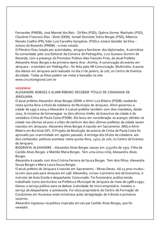 Fernandes (PMDB), José Manoel dos Reis - Zé Reis (PSD), Djalma Gomes Machado (PSD), 
Claudinei Francisco Dias - Dinei (DEM), Ismael Donizete Vieira Borges (PSD), Alberico 
Nonato Coelho (PR), Eder Luiz Carvalho Gonçalves (PSD) e Juliano Geraldo da Silva - 
Juliano do Rosendo (PMDB) - o mais votado. 
O Plenário ficou lotado por autoridades, amigos e familiares dos diplomados. A cerimônia 
foi comandada pelo Juiz Eleitoral da Comarca de Pedregulho, Luiz Gustavo Giuntini de 
Rezende, com a presença do Promotor Público Alex Facciolo Pires, do atual Prefeito 
Alexandre Alves Borges e da primeira-dama Ana - Aninha. A sonorização do evento em 
Jeriquara - e também em Pedregulho - foi feita pela HR Comunicação Multimídia. A posse 
dos eleitos em Jeriquara será realizada no dia 1º de janeiro, às 10h, no Centro de Eventos 
da cidade. Todas as fotos podem ser vistas e baixadas no site: 
www.circuitoregional.com.br 
12/12/2012 
ALEXANDRE BORGES E ALMIR RIBEIRO RECEBEM TÍTULO DE CIDADANIA DE 
JERIQUARA 
O atual prefeito Alexandre Alves Borges (DEM) e Almir Luís Ribeiro (PSDB) receberão 
nesta quinta-feira o título de cidadania do Município de Jeriquara. Almir governou a 
cidade de 1997 a 2004 e Alexandre é o atual prefeito também com dois mandatos, desde 
2005. A iniciativa de homenagear os dois últimos chefes do Executivo da cidade é da 
vereadora Cíntia de Paula Costa (PSDB). Ela levou em consideração os avanços obtidos na 
cidade nos últimos 16 anos e o fato de nenhum dos dois últimos prefeitos da cidade serem 
nascidos em Jeriquara. Alexandre Alves Borges é nascido em Sacramento (MG) e Almir 
Ribeiro em Buritizal (SP). O Projeto de Resolução de autoria de Cíntia de Paula Costa foi 
aprovado por unanimidade em agosto passado. A entrega dos títulos de cidadania aos 
dois conhecidos políticos acontece nesta quinta-feira, 13/12, às 20h, no Centro de Eventos 
de Jeriquara. 
BIOGRAFIA ALEXANDRE - Alexandre Alves Borges nasceu em 25 junho de 1972. Filho de 
Cacildo Alves Borges e Matilde Maria Borges. Tem uma única irmã, Alessandra Alves 
Borges. 
Alexandre é casado com Ana Cristina Ferreira de Souza Borges. Tem dois filhos: Alexandre 
Souza Borges e Maria Laura Souza Borges. 
O atual prefeito de Jeriquara é nascido em Sacramento - Minas Gerais. Há 25 anos mudou-se 
com seus pais para Jeriquara em 198. Alexandre, cursou o primeiro ano de Economia, é 
instrutor de Auto Escola e despachante Concursado. Foi funcionário publico tendo 
trabalhado como escriturário na Prefeitura Municipal de Jeriquara de maio de 1988 a 1991. 
Deixou o serviço público para se dedicar à atividade de micro empresário. Instalou o 
serviço de despachante e autoescola. Foi sócio proprietário do Centro de Formação de 
Condutores em Ituverava onde ministrava aulas de legislação de trânsito e primeiros 
socorros. 
Alexandre ingressou na política inspirado em seu pai Cacildo Alves Borges, que foi 
vereador. 
 