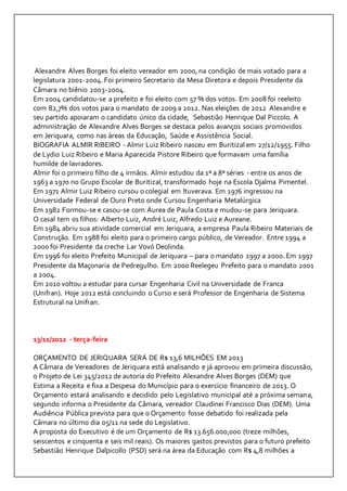 Alexandre Alves Borges foi eleito vereador em 2000, na condição de mais votado para a 
legislatura 2001-2004. Foi primeiro Secretario da Mesa Diretora e depois Presidente da 
Câmara no biênio 2003-2004. 
Em 2004 candidatou-se a prefeito e foi eleito com 57 % dos votos. Em 2008 foi reeleito 
com 82,7% dos votos para o mandato de 2009 a 2012. Nas eleições de 2012 Alexandre e 
seu partido apoiaram o candidato único da cidade, Sebastião Henrique Dal Piccolo. A 
administração de Alexandre Alves Borges se destaca pelos avanços sociais promovidos 
em Jeriquara, como nas áreas da Educação, Saúde e Assistência Social. 
BIOGRAFIA ALMIR RIBEIRO - Almir Luiz Ribeiro nasceu em Buritizal em 27/12/1955. Filho 
de Lydio Luiz Ribeiro e Maria Aparecida Pistore Ribeiro que formavam uma família 
humilde de lavradores. 
Almir foi o primeiro filho de 4 irmãos. Almir estudou da 1ª a 8ª séries - entre os anos de 
1963 a 1970 no Grupo Escolar de Buritizal, transformado hoje na Escola Djalma Pimentel. 
Em 1971 Almir Luiz Ribeiro cursou o colegial em Ituverava. Em 1976 ingressou na 
Universidade Federal de Ouro Preto onde Cursou Engenharia Metalúrgica 
Em 1982 Formou-se e casou-se com Áurea de Paula Costa e mudou-se para Jeriquara. 
O casal tem os filhos: Alberto Luiz, André Luiz, Alfredo Luiz e Aureane. 
Em 1984 abriu sua atividade comercial em Jeriquara, a empresa Paula Ribeiro Materiais de 
Construção. Em 1988 foi eleito para o primeiro cargo público, de Vereador. Entre 1994 a 
2000 foi Presidente da creche Lar Vovó Deolinda. 
Em 1996 foi eleito Prefeito Municipal de Jeriquara – para o mandato 1997 a 2000. Em 1997 
Presidente da Maçonaria de Pedregulho. Em 2000 Reelegeu Prefeito para o mandato 2001 
a 2004. 
Em 2010 voltou a estudar para cursar Engenharia Civil na Universidade de Franca 
(Unifran). Hoje 2012 está concluindo o Curso e será Professor de Engenharia de Sistema 
Estrutural na Unifran. 
13/11/2012 - terça-feira 
ORÇAMENTO DE JERIQUARA SERÁ DE R$ 13,6 MILHÕES EM 2013 
A Câmara de Vereadores de Jeriquara está analisando e já aprovou em primeira discussão, 
o Projeto de Lei 345/2012 de autoria do Prefeito Alexandre Alves Borges (DEM) que 
Estima a Receita e fixa a Despesa do Município para o exercício financeiro de 2013. O 
Orçamento estará analisando e decidido pelo Legislativo municipal até a próxima semana, 
segundo informa o Presidente da Câmara, vereador Claudinei Francisco Dias (DEM). Uma 
Audiência Pública prevista para que o Orçamento fosse debatido foi realizada pela 
Câmara no último dia 05/11 na sede do Legislativo. 
A proposta do Executivo é de um Orçamento de R$ 13.656.000,000 (treze milhões, 
seiscentos e cinquenta e seis mil reais). Os maiores gastos previstos para o futuro prefeito 
Sebastião Henrique Dalpicollo (PSD) será na área da Educação com R$ 4,8 milhões a 
 