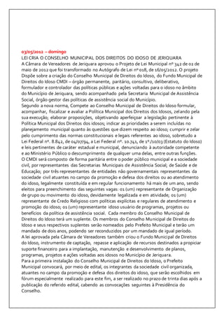 03/05/2012 – domingo 
LEI CRIA O CONSELHO MUNICIPAL DOS DIREITOS DO IDOSO DE JERIQUARA 
A Câmara de Vereadores de Jeriquara aprovou o Projeto de Lei Municipal nº 342 de 02 de 
maio de 2012 que foi transformado no Autógrafo de Lei nº 018, de 16/05/2012. O projeto 
Dispõe sobre a criação do Conselho Municipal de Direitos do Idoso, do Fundo Municipal de 
Direitos do Idoso CMDI – órgão permanente, paritário, consultivo, deliberativo, 
formulador e controlador das políticas públicas e ações voltadas para o idoso no âmbito 
do Município de Jeriquara, sendo acompanhado pela Secretaria Municipal de Assistência 
Social, órgão gestor das políticas de assistência social do Município. 
Segundo a nova norma, Compete ao Conselho Municipal de Direitos do Idoso formular, 
acompanhar, fiscalizar e avaliar a Política Municipal dos Direitos dos Idosos, zelando pela 
sua execução; elaborar proposições, objetivando aperfeiçoar a legislação pertinente à 
Política Municipal dos Direitos dos idosos; indicar as prioridades a serem incluídas no 
planejamento municipal quanto às questões que dizem respeito ao idoso; cumprir e zelar 
pelo cumprimento das normas constitucionais e legais referentes ao idoso, sobretudo a 
Lei Federal nº. 8.842, de 04/07/94, a Lei Federal nº. 10.741, de 1º./10/03 (Estatuto do Idoso) 
e leis pertinentes de caráter estadual e municipal, denunciando à autoridade competente 
e ao Ministério Público o descumprimento de qualquer uma delas, entre outras funções. 
O CMDI será composto de forma paritária entre o poder público municipal e a sociedade 
civil, por representantes das Secretarias Municipais de Assistência Social; de Saúde e de 
Educação; por três representantes de entidades não governamentais representantes da 
sociedade civil atuantes no campo da promoção e defesa dos direitos ou ao atendimento 
do idoso, legalmente constituída e em regular funcionamento há mais de um ano, sendo 
eleitos para preenchimento das seguintes vagas: 01 (um) representante de Organização 
de grupo ou movimento do idoso, devidamente legalizada e em atividade; 01 (um) 
representante de Credo Religioso com políticas explícitas e regulares de atendimento e 
promoção do idoso; 01 (um) representante idoso usuário de programas, projetos ou 
benefícios da política de assistência social. Cada membro do Conselho Municipal de 
Direitos do Idoso terá um suplente. Os membros do Conselho Municipal de Direitos do 
Idoso e seus respectivos suplentes serão nomeados pelo Prefeito Municipal e terão um 
mandado de dois anos, podendo ser reconduzidos por um mandado de igual período. 
A lei aprovada pela Câmara de Vereadores também criou o Fundo Municipal de Direitos 
do Idoso, instrumento de captação, repasse e aplicação de recursos destinados a propiciar 
suporte financeiro para a implantação, manutenção e desenvolvimento de planos, 
programas, projetos e ações voltadas aos idosos no Município de Jeriquara. 
Para a primeira instalação do Conselho Municipal de Direitos do Idoso, o Prefeito 
Municipal convocará, por meio de edital, os integrantes da sociedade civil organizada, 
atuantes no campo da promoção e defesa dos direitos do idoso, que serão escolhidos em 
fórum especialmente realizado para este fim, a ser realizado no prazo de trinta dias após a 
publicação do referido edital, cabendo as convocações seguintes à Presidência do 
Conselho. 
 