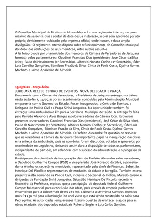O Conselho Municipal de Direitos do Idoso elaborará o seu regimento interno, no prazo 
máximo de sessenta dias a contar da data de sua instalação, o qual será aprovado por ato 
próprio, devidamente publicado pela imprensa oficial, onde houver, e dada ampla 
divulgação. O regimento interno disporá sobre o funcionamento do Conselho Municipal 
do Idoso, das atribuições de seus membros, entre outros assuntos. 
A lei foi aprovada por unanimidade dos membros da Câmara de Vereadores de Jeriquara 
formada pelos parlamentares: Claudinei Francisco Dias (presidente), José César da Silva 
(vice), Paulo do Nascimento (1º Secretário), Alberico Nonato Coelho (2º Secretário), Éder 
Luiz Carvalho Gonçalves, Edmilson Frazão da Silva, Cíntia de Paula Costa, Djalma Gomes 
Machado e Jaime Aparecido de Almeida. 
15/05/2012 - terça-feira 
JERIQUARA RECEBE CENTRO DE EVENTOS, NOVA DELEGACIA E PRAÇA 
Em parceria com a Câmara de Vereadores, a Prefeitura de Jeriquara entregou na última 
nesta sexta-feira, 11/05, as obras recentemente concluídas pela Administração Municipal 
em parceria com o Governo do Estado. Foram inaugurados, o Centro de Eventos, a 
Delegacia de Polícia Civil e a Praça Sinhá Junqueira. Na oportunidade também foi 
entregue uma ambulância 0 km para a Secretaria Municipal de Saúde. A entrega foi feita 
pelo Prefeito Alexandre Alves Borges e pelos vereadores da Câmara local. Estiveram 
presentes os vereadores Claudinei Francisco Dias (presidente), José César da Silva (vice), 
Paulo do Nascimento (1º Secretário), Alberico Nonato Coelho (2º Secretário), Éder Luiz 
Carvalho Gonçalves, Edmilson Frazão da Silva, Cíntia de Paula Costa, Djalma Gomes 
Machado e Jaime Aparecido de Almeida. O Prefeito Alexandre fez questão de ressaltar 
que os vereadores à Câmara de Jeriquara têm importante papel na inauguração das obras 
e na entrega da ambulância, pois os convênios foram discutidos, votados e aprovados por 
unanimidade no Legislativo, deixando assim clara a disposição de todos os parlamentares, 
independente de partidos, em colaborar com o sucesso da administração e o progresso da 
cidade. 
Participaram da solenidade de inauguração além do Prefeito Alexandre e dos vereadores, 
o Deputado Guilherme Campos (PSD) o vice-prefeito José Rosendo da Silva, a primeira-dama 
Aninha, os secretários municipais, representado pelo chefe de Finanças, Sebastião 
Henrique Dal Picollo e representantes de entidades da cidade e da região. Também estava 
presente o alto comando da Polícia Civil, inclusive o Seccional de Polícia, Marcelo Caleiro e 
dirigentes da Fundação Sinhá Junqueira. Sebastião Henrique Del Piccolo, secretário 
financeiro da Prefeitura, explicou que a participação do deputado federal Guilherme 
Campos foi essencial para a conclusão das obras, pois através de emenda parlamente 
encaminhou para a cidade mais de R$ 280 mil. E durante a cerimônia Campos anunciou 
mais R$ 250 mil para a iluminação do anel viário que está sendo construído na saída para 
Pedregulho. As autoridades jeriquarenses fizeram questão de enaltecer a ajuda para as 
obras estaduais dos deputados estaduais Roberto Engler e Luiz Carlos Gondim. 
 