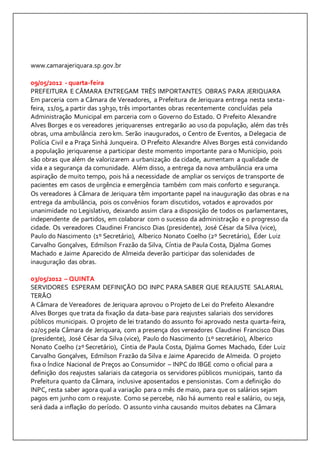 www.camarajeriquara.sp.gov.br 
09/05/2012 - quarta-feira 
PREFEITURA E CÂMARA ENTREGAM TRÊS IMPORTANTES OBRAS PARA JERIQUARA 
Em parceria com a Câmara de Vereadores, a Prefeitura de Jeriquara entrega nesta sexta-feira, 
11/05, a partir das 19h30, três importantes obras recentemente concluídas pela 
Administração Municipal em parceria com o Governo do Estado. O Prefeito Alexandre 
Alves Borges e os vereadores jeriquarenses entregarão ao uso da população, além das três 
obras, uma ambulância zero km. Serão inaugurados, o Centro de Eventos, a Delegacia de 
Polícia Civil e a Praça Sinhá Junqueira. O Prefeito Alexandre Alves Borges está convidando 
a população jeriquarense a participar deste momento importante para o Município, pois 
são obras que além de valorizarem a urbanização da cidade, aumentam a qualidade de 
vida e a segurança da comunidade. Além disso, a entrega da nova ambulância era uma 
aspiração de muito tempo, pois há a necessidade de ampliar os serviços de transporte de 
pacientes em casos de urgência e emergência também com mais conforto e segurança. 
Os vereadores à Câmara de Jeriquara têm importante papel na inauguração das obras e na 
entrega da ambulância, pois os convênios foram discutidos, votados e aprovados por 
unanimidade no Legislativo, deixando assim clara a disposição de todos os parlamentares, 
independente de partidos, em colaborar com o sucesso da administração e o progresso da 
cidade. Os vereadores Claudinei Francisco Dias (presidente), José César da Silva (vice), 
Paulo do Nascimento (1º Secretário), Alberico Nonato Coelho (2º Secretário), Éder Luiz 
Carvalho Gonçalves, Edmilson Frazão da Silva, Cíntia de Paula Costa, Djalma Gomes 
Machado e Jaime Aparecido de Almeida deverão participar das solenidades de 
inauguração das obras. 
03/05/2012 – QUINTA 
SERVIDORES ESPERAM DEFINIÇÃO DO INPC PARA SABER QUE REAJUSTE SALARIAL 
TERÃO 
A Câmara de Vereadores de Jeriquara aprovou o Projeto de Lei do Prefeito Alexandre 
Alves Borges que trata da fixação da data-base para reajustes salariais dos servidores 
públicos municipais. O projeto de lei tratando do assunto foi aprovado nesta quarta-feira, 
02/05 pela Câmara de Jeriquara, com a presença dos vereadores Claudinei Francisco Dias 
(presidente), José César da Silva (vice), Paulo do Nascimento (1º secretário), Alberico 
Nonato Coelho (2º Secretário), Cíntia de Paula Costa, Djalma Gomes Machado, Eder Luiz 
Carvalho Gonçalves, Edmilson Frazão da Silva e Jaime Aparecido de Almeida. O projeto 
fixa o Índice Nacional de Preços ao Consumidor – INPC do IBGE como o oficial para a 
definição dos reajustes salariais da categoria os servidores públicos municipais, tanto da 
Prefeitura quanto da Câmara, inclusive aposentados e pensionistas. Com a definição do 
INPC, resta saber agora qual a variação para o mês de maio, para que os salários sejam 
pagos em junho com o reajuste. Como se percebe, não há aumento real e salário, ou seja, 
será dada a inflação do período. O assunto vinha causando muitos debates na Câmara 
 