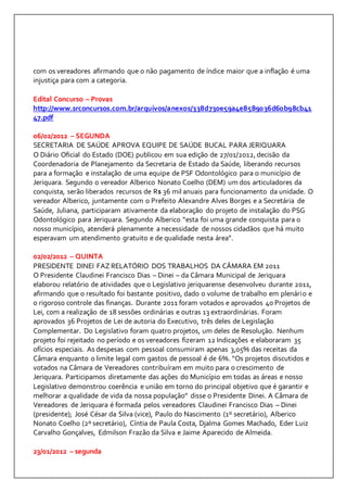 com os vereadores afirmando que o não pagamento de índice maior que a inflação é uma 
injustiça para com a categoria. 
Edital Concurso – Provas 
http://www.srconcursos.com.br/arquivos/anexos/338d730e59a4e8589036d60b98cb41 
47.pdf 
06/02/2012 – SEGUNDA 
SECRETARIA DE SAÚDE APROVA EQUIPE DE SAÚDE BUCAL PARA JERIQUARA 
O Diário Oficial do Estado (DOE) publicou em sua edição de 27/01/2012, decisão da 
Coordenadoria de Planejamento da Secretaria de Estado da Saúde, liberando recursos 
para a formação e instalação de uma equipe de PSF Odontológico para o município de 
Jeriquara. Segundo o vereador Alberico Nonato Coelho (DEM) um dos articuladores da 
conquista, serão liberados recursos de R$ 36 mil anuais para funcionamento da unidade. O 
vereador Alberico, juntamente com o Prefeito Alexandre Alves Borges e a Secretária de 
Saúde, Juliana, participaram ativamente da elaboração do projeto de instalação do PSG 
Odontológico para Jeriquara. Segundo Alberico “esta foi uma grande conquista para o 
nosso município, atenderá plenamente a necessidade de nossos cidadãos que há muito 
esperavam um atendimento gratuito e de qualidade nesta área”. 
02/02/2012 – QUINTA 
PRESIDENTE DINEI FAZ RELATÓRIO DOS TRABALHOS DA CÂMARA EM 2011 
O Presidente Claudinei Francisco Dias – Dinei – da Câmara Municipal de Jeriquara 
elaborou relatório de atividades que o Legislativo jeriquarense desenvolveu durante 2011, 
afirmando que o resultado foi bastante positivo, dado o volume de trabalho em plenário e 
o rigoroso controle das finanças. Durante 2011 foram votados e aprovados 40 Projetos de 
Lei, com a realização de 18 sessões ordinárias e outras 13 extraordinárias. Foram 
aprovados 36 Projetos de Lei de autoria do Executivo, três deles de Legislação 
Complementar. Do Legislativo foram quatro projetos, um deles de Resolução. Nenhum 
projeto foi rejeitado no período e os vereadores fizeram 12 Indicações e elaboraram 35 
ofícios especiais. As despesas com pessoal consumiram apenas 3,05% das receitas da 
Câmara enquanto o limite legal com gastos de pessoal é de 6%. “Os projetos discutidos e 
votados na Câmara de Vereadores contribuíram em muito para o crescimento de 
Jeriquara. Participamos diretamente das ações do Município em todas as áreas e nosso 
Legislativo demonstrou coerência e união em torno do principal objetivo que é garantir e 
melhorar a qualidade de vida da nossa população” disse o Presidente Dinei. A Câmara de 
Vereadores de Jeriquara é formada pelos vereadores Claudinei Francisco Dias – Dinei 
(presidente); José César da Silva (vice), Paulo do Nascimento (1º secretário), Alberico 
Nonato Coelho (2º secretário), Cíntia de Paula Costa, Djalma Gomes Machado, Eder Luiz 
Carvalho Gonçalves, Edmilson Frazão da Silva e Jaime Aparecido de Almeida. 
23/01/2012 – segunda 
 