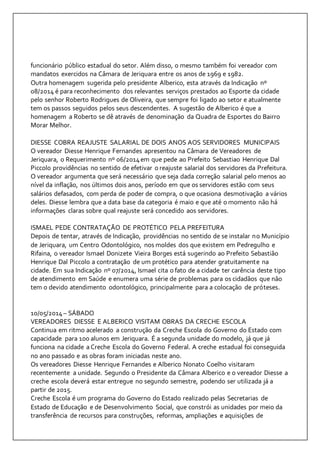 funcionário público estadual do setor. Além disso, o mesmo também foi vereador com 
mandatos exercidos na Câmara de Jeriquara entre os anos de 1969 e 1982. 
Outra homenagem sugerida pelo presidente Alberico, esta através da Indicação nº 
08/2014 é para reconhecimento dos relevantes serviços prestados ao Esporte da cidade 
pelo senhor Roberto Rodrigues de Oliveira, que sempre foi ligado ao setor e atualmente 
tem os passos seguidos pelos seus descendentes. A sugestão de Alberico é que a 
homenagem a Roberto se dê através de denominação da Quadra de Esportes do Bairro 
Morar Melhor. 
DIESSE COBRA REAJUSTE SALARIAL DE DOIS ANOS AOS SERVIDORES MUNICIPAIS 
O vereador Diesse Henrique Fernandes apresentou na Câmara de Vereadores de 
Jeriquara, o Requerimento nº 06/2014 em que pede ao Prefeito Sebastiao Henrique Dal 
Piccolo providências no sentido de efetivar o reajuste salarial dos servidores da Prefeitura. 
O vereador argumenta que será necessário que seja dada correção salarial pelo menos ao 
nível da inflação, nos últimos dois anos, período em que os servidores estão com seus 
salários defasados, com perda de poder de compra, o que ocasiona desmotivação a vários 
deles. Diesse lembra que a data base da categoria é maio e que até o momento não há 
informações claras sobre qual reajuste será concedido aos servidores. 
ISMAEL PEDE CONTRATAÇÃO DE PROTÉTICO PELA PREFEITURA 
Depois de tentar, através de Indicação, providências no sentido de se instalar no Município 
de Jeriquara, um Centro Odontológico, nos moldes dos que existem em Pedregulho e 
Rifaina, o vereador Ismael Donizete Vieira Borges está sugerindo ao Prefeito Sebastião 
Henrique Dal Piccolo a contratação de um protético para atender gratuitamente na 
cidade. Em sua Indicação nº 07/2014, Ismael cita o fato de a cidade ter carência deste tipo 
de atendimento em Saúde e enumera uma série de problemas para os cidadãos que não 
tem o devido atendimento odontológico, principalmente para a colocação de próteses. 
10/05/2014 – SÁBADO 
VEREADORES DIESSE E ALBERICO VISITAM OBRAS DA CRECHE ESCOLA 
Continua em ritmo acelerado a construção da Creche Escola do Governo do Estado com 
capacidade para 100 alunos em Jeriquara. É a segunda unidade do modelo, já que já 
funciona na cidade a Creche Escola do Governo Federal. A creche estadual foi conseguida 
no ano passado e as obras foram iniciadas neste ano. 
Os vereadores Diesse Henrique Fernandes e Alberico Nonato Coelho visitaram 
recentemente a unidade. Segundo o Presidente da Câmara Alberico e o vereador Diesse a 
creche escola deverá estar entregue no segundo semestre, podendo ser utilizada já a 
partir de 2015. 
Creche Escola é um programa do Governo do Estado realizado pelas Secretarias de 
Estado de Educação e de Desenvolvimento Social, que constrói as unidades por meio da 
transferência de recursos para construções, reformas, ampliações e aquisições de 
 