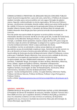 CÂMARA AUTORIZA E PREFEITURA DE JERIQUARA REALIZA CONCURSO PÚBLICO 
A partir da próxima segunda-feira 23/01 e até 27/01, sexta-feira, a Prefeitura de Jeriquara 
receberá inscrições para o concurso público com seis vagas e formação de cadastro 
reserva. Segundo o edital publicado no site da organizadora, SR Concursos Públicos e 
Serviços, o profissionais contratados deverão receber salários que variam de R$ 592,80 a 
R$ 2.308,80. O Concurso é autorizado por lei aprovada pela Câmara de Vereadores. O 
Vereador Alberico Nonato Coelho, 2º secretário da Câmara (foto) foi indicado pelo 
Prefeito Alexandre Alves Borges para fazer parte da comissão de acompanhamento do 
Concurso. 
Para não perder essa oportunidade de ingressar na carreira pública municipal, os 
interessados deverão se inscrever das 8h às 11h e das 13h às 16h, na sede do Fundo Social, 
localizada na Rua Mercídios Rodrigues Oliveira, nº. 358, centro, Jeriquara. No ato da 
inscrição, o candidato deverá apresentar originais e cópias do RG e CPF, para o cargo de 
motorista a cópia da carteira de habilitação na categoria D ou superior e para Professores 
e Auxiliar de Desenvolvimento Infantil a cópia autenticada dos títulos. 
Os candidatos inscritos se submeterão a realizar provas objetivas com questões 
equivalentes ao grau de escolaridade exigido por cargo. A previsão é que elas ocorram no 
dia 12 de fevereiro em locais e horários que serão definidos e divulgados. Além disso, 
haverá análise de títulos para Auxiliar de Desenvolvimento Infantil e Professores, e prova 
prática para Trabalhador Braçal e Motorista. Esse concurso terá a validade de dois anos, 
mas poderá ser prorrogado por igual período a critério da Administração. 
As oportunidades são para: Alfabetizado/Fundamental - Coletor de Lixo, Servidor de 
Cemitério, Trabalhador Braçal, Encarregado do Setor de Obras, Merendeira, Motorista, 
Pintor, Zelador, Agente de Vigilância Sanitária, Atendente e Recepcionista. 
Médio - Auxiliar de Contabilidade, Encarregado de Serviços Gerais, Encarregado de 
Vigilância Sanitária, Encarregado do Setor de Notas/Empenho, Escriturário, Oficial 
Administrativo, Secretária e Auxiliar de Desenvolvimento Infantil. 
Superior - Auxiliar de Departamento Jurídico, Cirurgião-Dentista, Enfermeira Padrão, 
Professor de Ciências Naturais, Professor de Música, Professor Língua Portuguesa e 
Professor História. 
Confira o Edital: http://www.pciconcursos.com.br/concurso/prefeitura-de-jeriquara-sp-6- 
vagas 
13/01/2012 - sexta-feira 
CÃMARA DEVOLVE R$ 65,8 MIL E AJUDA PREFEITURA QUITAR 13º DOS SERVIDORES 
O Presidente da Câmara de Vereadores de Jeriquara, Vereador Claudinei Francisco Dias – 
Dinei (DEM) anunciou que o Legislativo devolveu à Prefeitura R$ 65.881,31 (sessenta e 
cinco mil, oitocentos e oitenta e um reais e trinta e um centavos), do Orçamento 
Legislativo de 2011. O recurso é resultado das economias feitas pela administração da 
Câmara Municipal, segundo Dinei. 
 