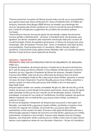 “Fizemos economias nos gastos da Câmara durante todo o ano de 2011 e isso possibilitou 
que a gente tivesse esta reserva de R$ 65,8 mil”, disse o Presidente Dinei. O Prefeito de 
Jeriquara, Alexandre Alves Borges (DEM) afirmou ao vereador que a devolução dos 
recursos não gastos pela Câmara ajudaram em muito no controle de caixa da Prefeitura, 
pois a verba foi utilizada para o pagamento do 13º salário dos servidores públicos 
municipais. 
“Nossa Câmara é enxuta, tem poucos gastos de manutenção e apesar das economias 
funciona perfeita e eficientemente”, comentou o Presidente Dinei. Ele aproveitou para 
agradecer aos demais vereadores pela importante contribuição dada para o sucesso de 
sua administração à frente do Legislativo jeriquarense. A Câmara de Jeriquara tem como 
composição, além de Claudinei Francisco Dias – Dinei, os vereadores José César da Silva 
(vice-presidente), Paulo do Nascimento (1º secretário), Alberico Nonato Coelho (2º 
secretário), Cíntia de Paula Costa, Djalma Gomes Machado, Eder Luís Carvalho Gonçalves, 
Edmilson Frazão da Silva e Jaime Aparecido de Almeida. 
09/01/2012 - segunda-feira 
PRESIDENTE DINEI EXPLICA PRINCIPAIS PONTOS DO ORÇAMENTO DE JERIQUARA 
PARA 2012 
A Câmara de Vereadores de Jeriquara aprovou o Projeto de Lei de autoria do Executivo, 
de nº 318, de 29/09, que Estima a Receita e Fixa a Despesa do Município para o exercício 
financeiro de 2012. Segundo o Presidente da Câmara de Jeriquara, Vereador Claudinei 
Francisco Dias (DEM), neste ano de 2012 o Município de Jeriquara terá uma receita 
estimada e uma despesa fixada em R$ 12.690.000,00 (doze milhões, seiscentos e noventa 
mil reais). Do total o Orçamento Fiscal tem R$ 9.684.000,00 (nove milhões, seiscentos e 
oitenta e quatro mil reais) e R$ 3.006.000,00 (três milhões e seis mil reais) para a 
Seguridade Social. 
Jeriquara espera receber com receitas arrecadadas R$ 382 mil, além de mais R$ 45 mil de 
receitas de serviços e outros R$ 98 mil de receitas patrimoniais. Outras receitas de Capital 
estão estimadas em R$ 525 mil, com mais R$ 100 mil de alienação de bens. O forte da 
arrecadação municipal em 2012 serão as Transferências Correntes (repasses dos governos 
federal e estadual) com um total de R$ 13.514.000,00 (treze milhões, quinhentos e 
quatorze mil reais). 
Em termos de despesas o Orçamento de Jeriquara para 2012 prevê o maior gasto com 
Educação, num total de R$ 4.595.000,00 (quatro milhões, quinhentos e noventa e cinco 
mil reais). Em seguida vem a Saúde, consumindo R$ 2.424.000,00 (dois milhões, 
quatrocentos e vinte e quatro mil reais). O terceiro maior gasto do Município será com a 
Administração (pessoal e material de consumo) num total de R$ 1.458.000,00 (um milhão, 
quatrocentos e cinqüenta e oito mil reais). A quarta maior despesa será com Encargos 
Especiais, com Orçamento de R$ 1.028.000,00 (um milhão e vinte e oito mil reais). Outros 
setores e suas respectivas verbas em 2012 são estes: Urbanismo – R$ 791 mil; Assistência 
 