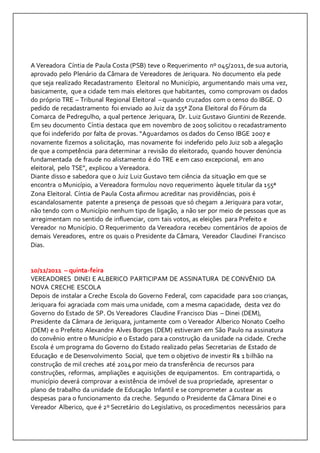 A Vereadora Cíntia de Paula Costa (PSB) teve o Requerimento nº 045/2011, de sua autoria, 
aprovado pelo Plenário da Câmara de Vereadores de Jeriquara. No documento ela pede 
que seja realizado Recadastramento Eleitoral no Município, argumentando mais uma vez, 
basicamente, que a cidade tem mais eleitores que habitantes, como comprovam os dados 
do próprio TRE – Tribunal Regional Eleitoral – quando cruzados com o censo do IBGE. O 
pedido de recadastramento foi enviado ao Juiz da 155ª Zona Eleitoral do Fórum da 
Comarca de Pedregulho, a qual pertence Jeriquara, Dr. Luiz Gustavo Giuntini de Rezende. 
Em seu documento Cíntia destaca que em novembro de 2005 solicitou o recadastramento 
que foi indeferido por falta de provas. “Aguardamos os dados do Censo IBGE 2007 e 
novamente fizemos a solicitação, mas novamente foi indeferido pelo Juiz sob a alegação 
de que a competência para determinar a revisão do eleitorado, quando houver denúncia 
fundamentada de fraude no alistamento é do TRE e em caso excepcional, em ano 
eleitoral, pelo TSE”, explicou a Vereadora. 
Diante disso e sabedora que o Juiz Luiz Gustavo tem ciência da situação em que se 
encontra o Município, a Vereadora formulou novo requerimento àquele titular da 155ª 
Zona Eleitoral. Cíntia de Paula Costa afirmou acreditar nas providências, pois é 
escandalosamente patente a presença de pessoas que só chegam a Jeriquara para votar, 
não tendo com o Município nenhum tipo de ligação, a não ser por meio de pessoas que as 
arregimentam no sentido de influenciar, com tais votos, as eleições para Prefeito e 
Vereador no Município. O Requerimento da Vereadora recebeu comentários de apoios de 
demais Vereadores, entre os quais o Presidente da Câmara, Vereador Claudinei Francisco 
Dias. 
10/11/2011 – quinta-feira 
VEREADORES DINEI E ALBERICO PARTICIPAM DE ASSINATURA DE CONVÊNIO DA 
NOVA CRECHE ESCOLA 
Depois de instalar a Creche Escola do Governo Federal, com capacidade para 100 crianças, 
Jeriquara foi agraciada com mais uma unidade, com a mesma capacidade, desta vez do 
Governo do Estado de SP. Os Vereadores Claudine Francisco Dias – Dinei (DEM), 
Presidente da Câmara de Jeriquara, juntamente com o Vereador Alberico Nonato Coelho 
(DEM) e o Prefeito Alexandre Alves Borges (DEM) estiveram em São Paulo na assinatura 
do convênio entre o Município e o Estado para a construção da unidade na cidade. Creche 
Escola é um programa do Governo do Estado realizado pelas Secretarias de Estado de 
Educação e de Desenvolvimento Social, que tem o objetivo de investir R$ 1 bilhão na 
construção de mil creches até 2014 por meio da transferência de recursos para 
construções, reformas, ampliações e aquisições de equipamentos. Em contrapartida, o 
município deverá comprovar a existência de imóvel de sua propriedade, apresentar o 
plano de trabalho da unidade de Educação Infantil e se comprometer a custear as 
despesas para o funcionamento da creche. Segundo o Presidente da Câmara Dinei e o 
Vereador Alberico, que é 2º Secretário do Legislativo, os procedimentos necessários para 
 