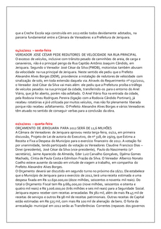 que a Creche Escola seja construída em 2012 estão todos devidamente adotados, na 
parceria fundamental entre a Câmara de Vereadores e a Prefeitura de Jeriquara. 
04/11/2011 – sexta-feira 
VEREADOR JOSÉ CÉSAR PEDE REDUTORES DE VELOCIDADE NA RUA PRINCIPAL 
O excesso de veículos, inclusive com trânsito pesado de caminhões de areia, de carga e 
canavieiros, não é o principal perigo da Rua Capitão Antônio Joaquim Cândido, em 
Jeriquara. Segundo o Vereador José César da Silva (PMDB), motoristas também abusam 
da velocidade na rua principal de Jeriquara. Neste sentido ele pediu que o Prefeito 
Alexandre Alves Borges (DEM), providencie a instalação de redutores de velocidade com 
sinalização de solo, em toda extensão daquela via. Através do Requerimento nº 032/2011, 
o Vereador José César da Silva vai mais além: ele pediu que a Prefeitura proíba o tráfego 
de veículos pesados na rua principal da cidade, transferindo-os para o entorno do Anel 
Viário, que já foi aberto, porém não asfaltado. O Anel Viário fica na entrada da cidade, 
pela Rodovia Irineu Rodrigues Pereira (ligação com a Rodovia Cândido Portinari), já 
recebeu rotatórias e já é utilizada por muitos veículos, mas não foi plenamente liberada 
porque não recebeu asfaltamento. O Prefeito Alexandre Alves Borges e vários Vereadores 
têm atuado no sentido de conseguir verbas para a conclusão da obra. 
02/11/2011 – quarta-feira 
ORÇAMENTO DE JERIQUARA PARA 2012 SERÁ DE 12,6 MILHÕES 
A Câmara de Vereadores de Jeriquara aprovou nesta terça-feira, 01/11, em primeira 
discussão, Projeto de Lei de autoria do Executivo, de nº 318, de 29/09, que Estima a 
Receita e Fixa a Despesa do Município para o exercício financeiro de 2012. A votação foi 
por unanimidade, tendo participado da votação os Vereadores Claudine Francisco Dias – 
Dinei (presidente), José César da Silva (vice-presidente), Paulo do Nascimento (1º 
secretário), Jaime Aparecido de Almeida, Eder Luiz Carvalho Gonçalves, Djalma Gomes 
Machado, Cíntia de Paula Costa e Edmilson Frazão da Silva. O Vereador Alberico Nonato 
Coelho esteve ausente da sessão em virtude de viagem a trabalho, em companhia do 
Prefeito Alexandre Alves Borges. 
O Orçamento deverá ser discutido em segundo turno no próximo dia 16/11. Ele estabelece 
que o Município de Jeriquara para o exercício de 2012, terá uma receita estimada e uma 
despesa fixada em R$ 12.690.000,00 (doze milhões, seiscentos e noventa mil reais). Do 
total o Orçamento Fiscal tem R$ 9.684.000,00 (nove milhões, seiscentos e oitenta e 
quatro mil reais) e R$ 3.006.000,00 (três milhões e seis mil reais) para a Seguridade Social. 
Jeriquara espera receber com receitas arrecadadas R$ 382 mil, além de mais R$ 45 mil de 
receitas de serviços e outros R$ 98 mil de receitas patrimoniais. Outras receitas de Capital 
estão estimadas em R$ 525 mil, com mais R$ 100 mil de alienação de bens. O forte da 
arrecadação municipal em 2012 serão as Transferências Correntes (repasses dos governos 
 