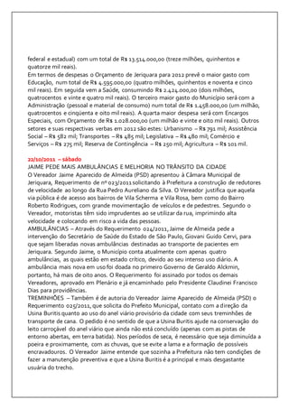 federal e estadual) com um total de R$ 13.514.000,00 (treze milhões, quinhentos e 
quatorze mil reais). 
Em termos de despesas o Orçamento de Jeriquara para 2012 prevê o maior gasto com 
Educação, num total de R$ 4.595.000,00 (quatro milhões, quinhentos e noventa e cinco 
mil reais). Em seguida vem a Saúde, consumindo R$ 2.424.000,00 (dois milhões, 
quatrocentos e vinte e quatro mil reais). O terceiro maior gasto do Município será com a 
Administração (pessoal e material de consumo) num total de R$ 1.458.000,00 (um milhão, 
quatrocentos e cinqüenta e oito mil reais). A quarta maior despesa será com Encargos 
Especiais, com Orçamento de R$ 1.028.000,00 (um milhão e vinte e oito mil reais). Outros 
setores e suas respectivas verbas em 2012 são estes: Urbanismo – R$ 791 mil; Assistência 
Social – R$ 582 mil; Transportes – R$ 485 mil; Legislativa – R$ 480 mil; Comércio e 
Serviços – R$ 275 mil; Reserva de Contingência – R$ 250 mil; Agricultura – R$ 101 mil. 
22/10/2011 – sábado 
JAIME PEDE MAIS AMBULÂNCIAS E MELHORIA NO TRÂNSITO DA CIDADE 
O Vereador Jaime Aparecido de Almeida (PSD) apresentou à Câmara Municipal de 
Jeriquara, Requerimento de nº 023/2011 solicitando à Prefeitura a construção de redutores 
de velocidade ao longo da Rua Pedro Aureliano da Silva. O Vereador justifica que aquela 
via pública é de acesso aos bairros de Vila Scherma e Vila Rosa, bem como do Bairro 
Roberto Rodrigues, com grande movimentação de veículos e de pedestres. Segundo o 
Vereador, motoristas têm sido imprudentes ao se utilizar da rua, imprimindo alta 
velocidade e colocando em risco a vida das pessoas. 
AMBULÂNCIAS – Através do Requerimento 024/2011, Jaime de Almeida pede a 
intervenção do Secretário de Saúde do Estado de São Paulo, Giovani Guido Cervi, para 
que sejam liberadas novas ambulâncias destinadas ao transporte de pacientes em 
Jeriquara. Segundo Jaime, o Município conta atualmente com apenas quatro 
ambulâncias, as quais estão em estado crítico, devido ao seu intenso uso diário. A 
ambulância mais nova em uso foi doada no primeiro Governo de Geraldo Alckmin, 
portanto, há mais de oito anos. O Requerimento foi assinado por todos os demais 
Vereadores, aprovado em Plenário e já encaminhado pelo Presidente Claudinei Francisco 
Dias para providências. 
TREMINHÕES – Também é de autoria do Vereador Jaime Aparecido de Almeida (PSD) o 
Requerimento 025/2011, que solicita do Prefeito Municipal, contato com a direção da 
Usina Buritis quanto ao uso do anel viário provisório da cidade com seus treminhões de 
transporte de cana. O pedido é no sentido de que a Usina Buritis ajude na conservação do 
leito carroçável do anel viário que ainda não está concluído (apenas com as pistas de 
entorno abertas, em terra batida). Nos períodos de seca, é necessário que seja diminuída a 
poeira e proximamente, com as chuvas, que se evite a lama e a formação de possíveis 
encravadouros. O Vereador Jaime entende que sozinha a Prefeitura não tem condições de 
fazer a manutenção preventiva e que a Usina Buritis é a principal e mais desgastante 
usuária do trecho. 
 