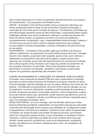 apoio a estes interessados em investir na capacidade de desenvolvimento que Jeriquara 
vem apresentando”, diz a propositura da Vereadora Cíntia. 
CRECHE – A Vereadora Cíntia de Paula também indicou ao Executivo Municipal, que 
solicite ao Deputado Roberto Engler através da Secretaria Estadual de Educação, a 
construção de uma Creche para o município de Jeriquara. “Considerando a prioridade que 
esta administração apresenta quanto ao setor da Educação, e expressando elogios quanto 
à dedicação aplicada nesta área; Considerando ainda que o município de Jeriquara vem 
tendo nos últimos tempos um significativo aumento no numero de residências e 
conseqüentemente de população. Logo, a responsabilidade da administração é adequar a 
infra-estrutura, para que a mesma continue podendo proporcionar aos moradores 
serviços públicos municipais de qualidade”, justificou a Vereadora Cíntia de Paula Costa 
em seu pedido. 
ACOSTAMENTO – A Vereadora Cíntia também pediu que a Prefeitura de Jeriquara 
viabilize o asfaltamento do acostamento da vicinal sentido Jeriquara-Buritizal. “Indicação 
esta tem como objetivo, já que esta sendo recapeada aquela vicinal, assim viabilizar o 
asfaltamento do acostamento até a altura dos eucaliptos, proporcionando assim 
segurança aos munícipes, já que ainda não disponibilizamos de uma pista de caminhada, 
esses utilizam aquela vicinal, transitando com insegurança devido ao acostamento de 
terra e grande movimento de caminhões. Informo que a presente solicitação visa 
atendimento a inúmeras reivindicações, atendendo e estimulando a pratica deste 
esporte” foi a justificativa apresentada pela Vereadora Cíntia. 
CONFIRA OS REQUERIMENTOS E INDICAÇÕES DO VEREADOR JAIME DE ALMEIDA 
O Vereador Jaime Aparecido de Almeida (PTB) teve vários requerimentos e indicações 
aprovados na última sessão da Câmara de Vereadores de Jeriquara, realizada em 06/09. 
Uma das indicações trata da sinalização de ruas com placas indicativas dos nomes das vias 
públicas. “Considerando que praticamente não existe nenhum tipo de indicação nas ruas, 
principalmente nos bairros, dificultando o trabalho quando da entrega de mercadorias e 
também das pessoas que visitam nossa cidade Indicamos, na forma regimental, e depois 
de ouvido o plenário desta Casa, seja oficiado o poder executivo que determine, junto ao 
seu departamento competente, estudos e providências que se fizerem necessárias para o 
caso”, diz a Indicação do Vereador Jaime. 
PRAÇA COM PARQUE – Em outra Indicação, Jaime de Almeida solicita que o Poder 
Executivo Municipal providencie e disponibilize uma área dentro da praça que está sendo 
construída atrás da fundação Sinhá Junqueira, para edificação de um playground e todos 
os equipamentos e infra-estrutura necessária. Justificamos que o pleito ora apresentado, 
virá atender aos anseios de toda a comunidade dos Bairros próximos, que há tempo 
carece de um local para a prática de lazer, o qual virá beneficiar os moradores do bairro. 
“Indicamos, na forma regimental, que depois de ouvido o plenário desta Casa, seja 
oficiado o poder executivo que determine, junto ao seu departamento competente, 
estudos e providências que se fizerem necessárias para o caso”, diz a propositura do 
Vereador Jaime. 
 