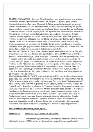 CONTROLE DE ANIMAIS – Jaime de Almeida também quer a realização de uma ação de 
controle de animais – principalmente cães – em Jeriquara. Ele pediu que o Prefeito 
Municipal determine à Secretaria Municipal de Saúde, providências quanto aos animais 
soltos e abandonados nas ruas da nossa cidade. Ele ainda solicitou estudos para que seja 
desenvolvido um programa de controle de natalidade destes animais. Em sua justificativa 
o Vereador diz que: “A super população de cães e gatos soltos e abandonados nas ruas do 
Município são motivo de constantes reclamações por parte dos munícipes. Pois os 
referidos animais representam risco à saúde de nossa população, risco este que não se 
restringe tão somente a ataques, mas também à transmissão de doenças como: doenças 
de pele, raiva e outras. Tomam conta de locais públicos como: terminais rodoviários, 
praças, parquinhos, até mesmo posto de saúde. Sendo assim, visando maior conforto e 
saúde dos munícipes, julgamos necessária uma atitude, esta solicitação procede visto aos 
constantes pedidos dos moradores de toda nossa comunidade”. 
ÁREA DE LAZER NA ESCOLA – Jaime também pede à Secretaria Municipal de Educação, 
a implantação de uma área de lazer para os estudantes da Escola Municipal EMEB “Dr. 
Realindo Jacintho Mendonça”, neste Município. “Precisa-se desse local para que haja uma 
recreação melhor planejada, pois os alunos não têm aonde brincar com segurança, na 
hora do intervalo, jogam bola e brincam em um espaço improvisado que fica na parte do 
fundo da escola, não sendo esse um lugar inadequado para a prática dessas atividades, 
visto o grande desnível existente no local. A comunidade e o corpo docente da escola 
pedem que algo seja feito, pois melhorará tanto na recreação dos alunos, quanto na 
pratica de aulas dinâmicas, feita pelos professores fora da sala de aula” diz a propositura 
do Vereador Jaime de Almeida. 
ABRIGO NA UNIDADE DE SAÚDE – Jaime de Almeida (PTB) também formulou Indicação 
que passou pela Câmara de Vereadores de Jeriquara, indicando à Secretaria Municipal de 
Saúde, a construção de abrigo no Pronto Socorro do Centro de Saúde “João Alves Costa”, 
nesta Cidade, tanto na frente na porta do Pronto Socorro, como nos fundos, na saída das 
“emergências”. Segundo a justificativa do Vereador, “a pedido de nossa comunidade, que 
usufrui da única Unidade de Atendimento Médico de nossa Cidade, solicita-se a colocação 
de cobertura em frente ao mesmo, e também nos fundos, pois muitos ficam assim a 
mercê do mau tempo em dias de chuvas e calor excessivo. Destacamos ainda que no 
fundo muitos a usem como sala de espera para atendimento odontológico, ficando 
expostas às intempéries do tempo. Com estas melhorias haverá mais conforto e 
segurança as pessoas que ali se dirigem. Sendo esta a reivindicação dos moradores, 
solicitamos aos Nobres Pares a sua colaboração na aprovação deste requerimento.” 
AUTOGRAFO DE LEI Nº 025, DE 08.09.2011. 
REFERÊNCIA - PROJETO DE LEI Nº 314, DE 08.08.2011. 
“Dispõe sobre o parcelamento, descontos de créditos de Imposto Predial 
e Territorial Urbano – IPTU, inscritos ou não em dívida ativa e dá outras providências”. 
 