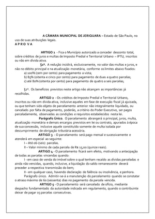 A CÂMARA MUNICIPAL DE JERIQUARA – Estado de São Paulo, no 
uso de suas atribuições legais. 
A P R O V A 
ARTIGO 1 - Fica o Município autorizado a conceder desconto total, 
sobre créditos de juros e multas de Imposto Predial e Territorial Urbano – IPTU, inscritos 
ou não em dívida ativa. 
§1º. A redução incidirá, exclusivamente, no valor das multas e juros, e 
não no débito principal e na atualização monetária, conforme os limites abaixo fixados: 
a) 100% (cem por cento) para pagamento a vista; 
b) 85% (oitenta e cinco por cento) para pagamento de duas a quatro parcelas; 
c) até 80% (oitenta por cento) para pagamento de quatro a seis parcelas; 
§2º. Os benefícios previstos neste artigo não alcançam as importâncias já 
recolhidas. 
ARTIGO 2 - Os créditos de Imposto Predial e Territorial Urbano, 
inscritos ou não em dívida ativa, inclusive aqueles em fase de execução fiscal já ajuizada, 
ou que tenham sido objeto de parcelamento anterior não integralmente liquidado, ou 
cancelado por falta de pagamento, poderão, a critério do Poder Executivo, ser pagos 
parceladamente, observadas as condições e requisitos estabelecidos nesta lei. 
Parágrafo Único. O parcelamento abrangerá o principal, juros, multa, 
atualização monetária e demais encargos previstos em lei ou contrato, apurados à época 
de sua concessão, inclusive aquele constituído somente de multa isolada por 
descumprimento de obrigação tributária acessória. 
ARTIGO 3 - O parcelamento será pago mensal e sucessivamente e 
atenderá em especial ao seguinte: 
I – Até 06-(seis) parcelas. 
II – Valor mínimo de cada parcela de R$ 15,00 (quinze reais). 
ARTIGO 4 - O parcelamento ficará sem efeito, motivando a antecipação 
de todas as parcelas vincendas quando: 
I - em caso de venda do imóvel sobre o qual tenham recaído as dívidas parceladas e 
ainda não vencidas, quando, inclusive, a liquidação do saldo remanescente deverá 
preceder a respectiva transmissão do bem; 
II - em qualquer caso, havendo declaração de falência ou insolvência, e penhora. 
Parágrafo único. Admitir-se-á a manutenção do parcelamento quando se constatar 
o atraso máximo de 60 (sessenta) dias no pagamento da parcela vencida. 
ARTIGO 5 - O parcelamento será cancelado de ofício, mediante 
despacho fundamentado da autoridade indicada em regulamento, quando o contribuinte 
deixar de pagar 03 parcelas consecutivas. 
 