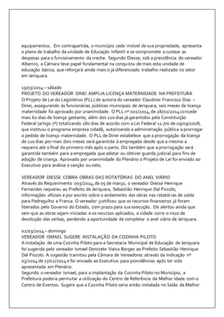 equipamentos. Em contrapartida, o município cede imóvel de sua propriedade, apresenta 
o plano de trabalho da unidade de Educação Infantil e se compromete a custear as 
despesas para o funcionamento da creche. Segundo Diesse, sob a presidência do vereador 
Alberico, a Câmara teve papel fundamental na conquista de mais esta unidade de 
educação básica, que reforçará ainda mais o já diferenciado trabalho realizado no setor 
em Jeriquara. 
15/03/2014 – sábado 
PROJETO DO VEREADOR DINEI AMPLIA LICENÇA MATERNIDADE NA PREFEITURA 
O Projeto de Lei do Legislativo (PLL) de autoria do vereador Claudinei Francisco Dias – 
Dinei, assegurando às funcionárias públicas municipais de Jeriquara, seis meses de licença 
maternidade foi aprovado por unanimidade. O PLL nº 001/2014, de 28/02/2014 concede 
mais 60 dias de licença gestante, além dos 120 dias já garantidos pela Constituição 
Federal (artigo 7º) totalizando 180 dias de acordo com a Lei Federal 11.770 de 09/09/2008, 
que instituiu o programa empresa cidadã, autorizando a administração pública a prorrogar 
o pedido de licença maternidade. O PLL de Dinei estabelece que a prorrogação da licença 
de 120 dias por mais dois meses será garantida à empregada desde que a mesma a 
requeira até o final do primeiro mês após o parto. Diz também que a prorrogação será 
garantida também para a empregada que adotar ou obtiver guarda judicial para fins de 
adoção de criança. Aprovado por unanimidade do Plenário o Projeto de Lei foi enviado ao 
Executivo para análise e sanção ou veto. 
VEREADOR DIESSE COBRA OBRAS DAS ROTATÓRIAS DO ANEL VIÁRIO 
Através do Requerimento 003/2014, de 05 de março, o vereador Diesse Henrique 
Fernandes requereu ao Prefeito de Jeriquara, Sebastião Henrique Dal Piccolo, 
informações oficiais e por escrito sobre o andamento das obras nas rotatór ias de saída 
para Pedregulho e Franca. O vereador justificou que os recursos financeiros já foram 
liberados pelo Governo do Estado, com prazo para sua execução. Ele alertou ainda que 
sem que as obras sejam iniciadas e os recursos aplicados, a cidade corre o risco de 
devolução das verbas, perdendo a oportunidade de completar o anel viário de Jeriquara. 
02/03/2014 – domingo 
VEREADOR ISMAEL SUGERE INSTALAÇÃO DA COZINHA PILOTO 
A instalação de uma Cozinha Piloto para a Secretaria Municipal de Educação de Jeriquara 
foi sugerida pelo vereador Ismael Donizete Vieira Borges ao Prefeito Sebastião Henrique 
Dal Piccolo. A sugestão tramitou pela Câmara de Vereadores através da Indicação nº 
03/2014 de 17/02/2014 e foi enviada ao Executivo para providências após ter sido 
apresentada em Plenário. 
Segundo o vereador Ismael, para a implantação da Cozinha Piloto no Município, a 
Prefeitura poderia permutar a utilização do Centro de Referência da Melhor Idade com o 
Centro de Eventos. Sugere que a Cozinha Piloto seria então instalada no Salão da Melhor 
 