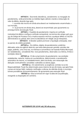 ARTIGO 6 . Ocorrendo desistência, cancelamento ou revogação do 
parcelamento, serão promovidas as medidas legais cabíveis visando a restauração do 
valor do débito, devendo logo após: 
I - se ainda não inscrito em dívida ativa deverá ser imediatamente encaminhada a 
sua inscrição; 
II - se já inscrito em dívida ativa, deverá ser encaminhado para ajuizamento ou 
prosseguimento da execução fiscal. 
ARTIGO 7 - O pedido de parcelamento importa em confissão 
irretratável do débito e configura confissão extrajudicial, nos termos dos artigos 348, 353 e 
354 do Código de Processo Civil, e implica expressa renúncia a qualquer defesa ou recurso 
administrativo ou judicial, bem como na desistência em relação aos já interpostos. 
ARTIGO 8 - O devedor poderá promover a liquidação antecipada, total 
ou parcial, do crédito parcelado. 
ARTIGO 9 - Os créditos, objetos de parcelamentos pretéritos 
efetivados antes da vigência desta lei, que nesta data possuam parcelas vencidas não 
pagas, poderão, uma única vez, no interesse e conveniência da Fazenda Pública Municipal, 
ser restabelecidos, concedendo-lhes novo parcelamento, observados os critérios, limites e 
condições desta lei. 
ARTIGO 10 - O não cumprimento do parcelamento nas condições 
estabelecidas nesta lei, implica em sua desistência, determinando o cancelamento 
automático do mesmo, e o restabelecimento pleno da dívida, com restauração das 
deduções eventualmente concedidos subtraídos os valores pagos. 
ARTIGO 11 – Em atendimento as exigências contidas na Lei de 
Responsabilidade Fiscal, fica determinado prazo máximo de seis (6) meses, que após findo 
o prazo em tempo hábil, mediante notificação e ciências de referidas dívida, o município 
tomara providências de encaminhamento de ajuizamento para execução fiscal. 
ARTIGO 12 - Esta Lei entrará em vigor na data de sua publicação, 
revogando as disposições em contrário. 
AUTOGRAFO DE LEI Nº 026, DE 08.09.2011. 
 