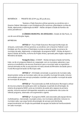 REFERÊNCIA - PROJETO DE LEI Nº 315, DE 30.08.2011. 
“Autoriza o Poder Executivo a firmar parcerias ou convênios com o 
Governo Federal. Municipais e com Entidade sem fins lucrativos e filantrópicos na Área da 
Saúde, objetivando a implantação do NASF – Núcleo de Apoio à Saúde da Família e da 
outras providências”. 
A CÂMARA MUNICIPAL DE JERIQUARA – Estado de São Paulo, no 
uso de suas atribuições legais, 
A P R O V A 
ARTIGO 1º - Fica o Poder Executivo Municipal do Município de 
Jeriquara, autorizado a firmar parceiras ou convênios com o Governo Federal e com 
Entidade sem fins lucrativo e Filantrópico na área na área da saúde, na comarca do 
município de sede, objetivando a implantação do programa NASF – Núcleo de Apoio à 
Apoio à Saúde da Família, na forma do Projeto Anexo, aprovado pelos órgãos regionais e 
Ministério da Saúde. 
Parágrafo Único – O NASF – Núcleo de Apoio à Saúde da Família, 
trata –se de um programa federal em cooperação com os municípios aderentes e que 
autoriza a transferência de recursos financeiros para o município sede na importância 
mensal estimada em R$ 20.000,00(vinte mil reais) através do Ministério da Saúde para o 
Fundo Municipal de Saúde do Município sede. 
ARTIGO 2º - A Entidade conveniada ou parceria do município sede, 
deverá prestar contas ao município sede e de seu conselho municipal de saúde, inclusive 
será avaliada quanto aos serviços prestados e também pelo conselho municipal de saúde 
do município de Jeriquara. 
ARTIGO 3º - Fica autorizado ao chefe do Executivo Municipal a utilizar 
de recursos próprios da saúde para cobrir as despesas no período de alimentação do 
sistema do programa NASF, junto ao ministério da saúde até o repasse da primeira 
parcela, inclusive eventual contrapartida necessária ao complemento dos custos do 
referido programa, observada a lei orçamentária vigente. 
ARTIGO 4º - O programa NASF, será executado pela equipe técnica 
multidisciplinar, mencionada no projeto anexo, nos municípios aderentes inclusive no 
município sede, cujo carga horária de prestação de serviços será distribuída 
proporcionalmente em função da quantidade de equipes da Saúde da Família existente 
em cada município. 
 