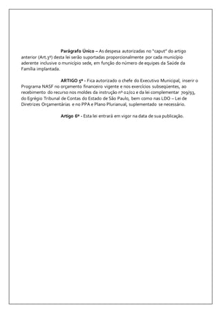 Parágrafo Único – As despesa autorizadas no “caput” do artigo 
anterior (Art.3º) desta lei serão suportadas proporcionalmente por cada município 
aderente inclusive o município sede, em função do número de equipes da Saúde da 
Família implantada. 
ARTIGO 5º - Fica autorizado o chefe do Executivo Municipal, inserir o 
Programa NASF no orçamento financeiro vigente e nos exercícios subseqüentes, ao 
recebimento do recurso nos moldes da instrução nº 02/02 e da lei complementar 709/93, 
do Egrégio Tribunal de Contas do Estado de São Paulo, bem como nas LDO – Lei de 
Diretrizes Orçamentárias e no PPA e Plano Plurianual, suplementado se necessário. 
Artigo 6º - Esta lei entrará em vigor na data de sua publicação. 
 