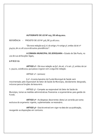 AUTOGRAFO DE LEI Nº 027, DE 08.09.2011. 
REFERÊNCIA - PROJETO DE LEI Nº 316, DE 31.08.2011. 
“Da nova redação ao § 2º, do artigo 2º e artigo 5º, ambos da lei nº 
504/10, de 20.08.2010 e dá outras providências”. 
A CÂMARA MUNICIPAL DE JERIQUARA – Estado de São Paulo, no 
uso de sua atribuições legais, 
A P R O V A 
ARTIGO 1º - Dá nova redação ao §2º, do art. 2º e art. 5º, ambos da Lei 
n. 504/10, 20/08/2010, que passa a vigorar com a seguinte redação: 
ARTIGO 2º - (omissis) 
§ 2º - A conta bancária do Fundo Municipal de Saúde será 
movimentada pelo responsável do Setor de Saúde do Município, devidamente designado, 
inclusive para as funções de tesoureiro. 
ARTIGO 5º - Compete ao responsável do Setor de Saúde do 
Município, tomar as medidas administrativas financeiras e orçamentárias para gestão do 
Fundo. 
ARTIGO 2º - As despesas decorrentes desta Lei correrão por conta 
exclusiva do orçamento vigente, suplementadas se necessário. 
ARTIGO 3º - Esta lei entrará em vigor na data de sua publicação, 
revogando as disposições em contrario. 
 