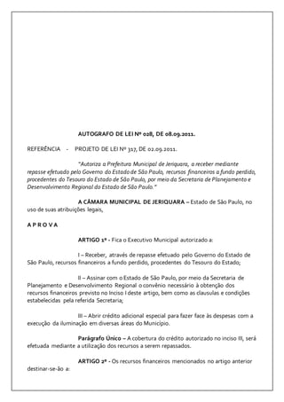 AUTOGRAFO DE LEI Nº 028, DE 08.09.2011. 
REFERÊNCIA - PROJETO DE LEI Nº 317, DE 02.09.2011. 
“Autoriza a Prefeitura Municipal de Jeriquara, a receber mediante 
repasse efetuado pelo Governo do Estado de São Paulo, recursos financeiros a fundo perdido, 
procedentes do Tesouro do Estado de São Paulo, por meio da Secretaria de Planejamento e 
Desenvolvimento Regional do Estado de São Paulo.” 
A CÂMARA MUNICIPAL DE JERIQUARA – Estado de São Paulo, no 
uso de suas atribuições legais, 
A P R O V A 
ARTIGO 1º - Fica o Executivo Municipal autorizado a: 
I – Receber, através de repasse efetuado pelo Governo do Estado de 
São Paulo, recursos financeiros a fundo perdido, procedentes do Tesouro do Estado; 
II – Assinar com o Estado de São Paulo, por meio da Secretaria de 
Planejamento e Desenvolvimento Regional o convênio necessário à obtenção dos 
recursos financeiros previsto no Inciso I deste artigo, bem como as clausulas e condições 
estabelecidas pela referida Secretaria; 
III – Abrir crédito adicional especial para fazer face às despesas com a 
execução da iluminação em diversas áreas do Município. 
Parágrafo Único – A cobertura do crédito autorizado no inciso III, será 
efetuada mediante a utilização dos recursos a serem repassados. 
ARTIGO 2º - Os recursos financeiros mencionados no artigo anterior 
destinar-se-ão a: 
 