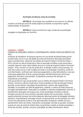 Iluminação em diversas áreas do município. 
ARTIGO 3º - Os encargos que a prefeitura vier a assumir no referido 
convênio correrão por conta de verbas próprias constantes no orçamento vigente, 
suplementadas se necessário. 
ARTIGO 4º - Esta Lei entrará em vigor na data de sua publicação, 
revogadas as disposições em contrário. 
10/09/2011 – sábado 
CÂMARA DE JERIQUARA APROVA E CONTRIBUINTES PODEM PARCELAR DÉBITOS DO 
IPTU 
A Câmara de Vereadores de Jeriquara aprovou em sua sessão de 06/09 Projeto que foi 
transformado na Lei nº 314, DE 08/08/, de autoria do Executivo Municipal que Dispõe 
sobre o parcelamento, descontos de créditos de Imposto Predial e Territorial Urbano – 
IPTU, inscritos ou não em dívida ativa. Pela Lei aprovada a Prefeitura está autorizada a 
conceder desconto total, sobre créditos de juros e multas de Imposto Predial e Territorial 
Urbano – IPTU, inscritos ou não em dívida ativa. A redução incidirá, exclusivamente, no 
valor das multas e juros, e não no débito principal e na atualização monetária, conforme 
os limites fixados: 100% (cem por cento) para pagamento a vista; 85% (oitenta e cinco por 
cento) para pagamento de duas a quatro parcelas; até 80% (oitenta por cento) para 
pagamento de quatro a seis parcelas. Os benefícios previstos não alcançam as 
importâncias já recolhidas. 
A lei que já está em vigor prevê também que os créditos de Imposto Predial e Territorial 
Urbano, inscritos ou não em dívida ativa, inclusive aqueles em fase de execução fiscal já 
ajuizada, ou que tenham sido objeto de parcelamento anterior não integralmente 
liquidado, ou cancelado por falta de pagamento, poderão, a critério do Poder Executivo, 
ser pagos parceladamente, observadas as condições e requisitos estabelecidos nesta lei. O 
parcelamento abrangerá o principal, juros, multa, atualização monetária e demais 
encargos previstos em lei ou contrato, apurados à época de sua concessão, inclusive 
aquele constituído somente de multa isolada por descumprimento de obrigação tributária 
acessória. O parcelamento será pago mensal e sucessivamente em seis parcelas com valor 
mínimo de cada parcela de R$ 15. A lei aprovada pelos Vereadores também diz que o 
parcelamento ficará sem efeito, motivando a antecipação de todas as parcelas vincendas 
quando em caso de venda do imóvel sobre o qual tenham recaído as dívidas parceladas e 
ainda não vencidas, quando, inclusive, a liquidação do saldo remanescente deverá 
 