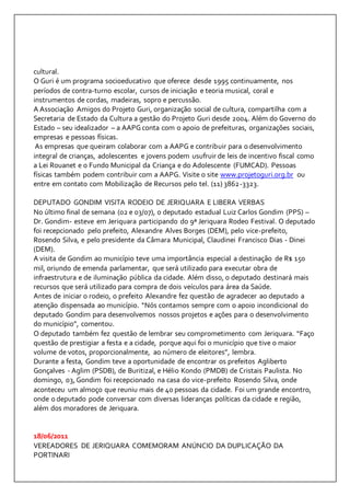 cultural. 
O Guri é um programa socioeducativo que oferece desde 1995 continuamente, nos 
períodos de contra-turno escolar, cursos de iniciação e teoria musical, coral e 
instrumentos de cordas, madeiras, sopro e percussão. 
A Associação Amigos do Projeto Guri, organização social de cultura, compartilha com a 
Secretaria de Estado da Cultura a gestão do Projeto Guri desde 2004. Além do Governo do 
Estado – seu idealizador – a AAPG conta com o apoio de prefeituras, organizações sociais, 
empresas e pessoas físicas. 
As empresas que queiram colaborar com a AAPG e contribuir para o desenvolvimento 
integral de crianças, adolescentes e jovens podem usufruir de leis de incentivo fiscal como 
a Lei Rouanet e o Fundo Municipal da Criança e do Adolescente (FUMCAD). Pessoas 
físicas também podem contribuir com a AAPG. Visite o site www.projetoguri.org.br ou 
entre em contato com Mobilização de Recursos pelo tel. (11) 3862-3323. 
DEPUTADO GONDIM VISITA RODEIO DE JERIQUARA E LIBERA VERBAS 
No último final de semana (02 e 03/07), o deputado estadual Luiz Carlos Gondim (PPS) – 
Dr. Gondim- esteve em Jeriquara participando do 9ª Jeriquara Rodeo Festival. O deputado 
foi recepcionado pelo prefeito, Alexandre Alves Borges (DEM), pelo vice-prefeito, 
Rosendo Silva, e pelo presidente da Câmara Municipal, Claudinei Francisco Dias - Dinei 
(DEM). 
A visita de Gondim ao município teve uma importância especial a destinação de R$ 150 
mil, oriundo de emenda parlamentar, que será utilizado para executar obra de 
infraestrutura e de iluminação pública da cidade. Além disso, o deputado destinará mais 
recursos que será utilizado para compra de dois veículos para área da Saúde. 
Antes de iniciar o rodeio, o prefeito Alexandre fez questão de agradecer ao deputado a 
atenção dispensada ao município. “Nós contamos sempre com o apoio incondicional do 
deputado Gondim para desenvolvemos nossos projetos e ações para o desenvolvimento 
do município”, comentou. 
O deputado também fez questão de lembrar seu comprometimento com Jeriquara. “Faço 
questão de prestigiar a festa e a cidade, porque aqui foi o município que tive o maior 
volume de votos, proporcionalmente, ao número de eleitores”, lembra. 
Durante a festa, Gondim teve a oportunidade de encontrar os prefeitos Agliberto 
Gonçalves - Aglim (PSDB), de Buritizal, e Hélio Kondo (PMDB) de Cristais Paulista. No 
domingo, 03, Gondim foi recepcionado na casa do vice-prefeito Rosendo Silva, onde 
aconteceu um almoço que reuniu mais de 40 pessoas da cidade. Foi um grande encontro, 
onde o deputado pode conversar com diversas lideranças políticas da cidade e região, 
além dos moradores de Jeriquara. 
18/06/2011 
VEREADORES DE JERIQUARA COMEMORAM ANÚNCIO DA DUPLICAÇÃO DA 
PORTINARI 
 