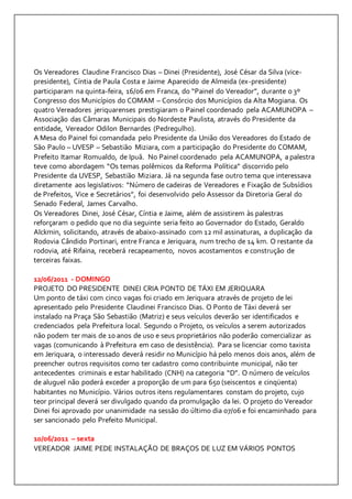 Os Vereadores Claudine Francisco Dias – Dinei (Presidente), José César da Silva (vice-presidente), 
Cíntia de Paula Costa e Jaime Aparecido de Almeida (ex-presidente) 
participaram na quinta-feira, 16/06 em Franca, do “Painel do Vereador”, durante o 3º 
Congresso dos Municípios do COMAM – Consórcio dos Municípios da Alta Mogiana. Os 
quatro Vereadores jeriquarenses prestigiaram o Painel coordenado pela ACAMUNOPA – 
Associação das Câmaras Municipais do Nordeste Paulista, através do Presidente da 
entidade, Vereador Odilon Bernardes (Pedregulho). 
A Mesa do Painel foi comandada pelo Presidente da União dos Vereadores do Estado de 
São Paulo – UVESP – Sebastião Miziara, com a participação do Presidente do COMAM, 
Prefeito Itamar Romualdo, de Ipuã. No Painel coordenado pela ACAMUNOPA, a palestra 
teve como abordagem “Os temas polêmicos da Reforma Política” discorrido pelo 
Presidente da UVESP, Sebastião Miziara. Já na segunda fase outro tema que interessava 
diretamente aos legislativos: “Número de cadeiras de Vereadores e Fixação de Subsídios 
de Prefeitos, Vice e Secretários”, foi desenvolvido pelo Assessor da Diretoria Geral do 
Senado Federal, James Carvalho. 
Os Vereadores Dinei, José César, Cíntia e Jaime, além de assistirem às palestras 
reforçaram o pedido que no dia seguinte seria feito ao Governador do Estado, Geraldo 
Alckmin, solicitando, através de abaixo-assinado com 12 mil assinaturas, a duplicação da 
Rodovia Cândido Portinari, entre Franca e Jeriquara, num trecho de 14 km. O restante da 
rodovia, até Rifaina, receberá recapeamento, novos acostamentos e construção de 
terceiras faixas. 
12/06/2011 - DOMINGO 
PROJETO DO PRESIDENTE DINEI CRIA PONTO DE TÁXI EM JERIQUARA 
Um ponto de táxi com cinco vagas foi criado em Jeriquara através de projeto de lei 
apresentado pelo Presidente Claudinei Francisco Dias. O Ponto de Táxi deverá ser 
instalado na Praça São Sebastião (Matriz) e seus veículos deverão ser identificados e 
credenciados pela Prefeitura local. Segundo o Projeto, os veículos a serem autorizados 
não podem ter mais de 10 anos de uso e seus proprietários não poderão comercializar as 
vagas (comunicando à Prefeitura em caso de desistência). Para se licenciar como taxista 
em Jeriquara, o interessado deverá residir no Município há pelo menos dois anos, além de 
preencher outros requisitos como ter cadastro como contribuinte municipal, não ter 
antecedentes criminais e estar habilitado (CNH) na categoria “D”. O número de veículos 
de aluguel não poderá exceder a proporção de um para 650 (seiscentos e cinqüenta) 
habitantes no Município. Vários outros itens regulamentares constam do projeto, cujo 
teor principal deverá ser divulgado quando da promulgação da lei. O projeto do Vereador 
Dinei foi aprovado por unanimidade na sessão do último dia 07/06 e foi encaminhado para 
ser sancionado pelo Prefeito Municipal. 
10/06/2011 – sexta 
VEREADOR JAIME PEDE INSTALAÇÃO DE BRAÇOS DE LUZ EM VÁRIOS PONTOS 
 