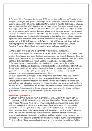 O Vereador Jaime Aparecido de Almeida (PTB) apresentou na Câmara de Vereadores de 
Jeriquara, indicação para que a Prefeitura proceda a instalação de luminárias nas ruas que 
fazem à ligação entre o Centro e os bairros Morar Melhor e Roberto Rodrigues de Oliveira, 
bem como ao Residencial Vitória Liporoni. O Vereador justificou que principalmente na 
Rua Jorge Abdala Bittar, em frente à Câmara Municipal a escuridão do local tem colocado 
em risco a segurança das pessoas. Em outro documento, Jaime de Almeida também pediu 
a mesma providência à Prefeitura no sentido de instalar braços de luz nas ruas que fazem 
à ligação do Centro ao Cemitério Municipal, pois no final da Rua Alferes Manoel Joaquim, 
a partir do Salão da Melhor Idade, defronte ao Velório Municipal, e a rua que sobe nos 
fundos da Escola Olívio Peixoto e Escola Wanderict Victal Ferreira, está desprovida de 
iluminação pública. Os pedidos foram encaminhados pelo Presidente da Câmara, 
Claudinei Francisco Dias – Dinei, ao Executivo Municipal para providências. 
JAIME ELOGIA INDICE SOCIAL E COMBATE À DENGUE EM JERIQUARA 
O Vereador Jaime Aparecido de Almeida (PTB) apresentou na Câmara de Jeriquara, duas 
Moções de Aplausos. Uma delas é dirigida aos integrantes do Setor de Educação, Setor de 
Saúde, Setor de Assistência Social e Setor Administrativo pelo excelente resultado obtido 
no Índice de Responsabilidade Fiscal, Social e de Gestão dos Municípios (IPRS). 
O Vereador destacou que município tem aperfeiçoado sua arrecadação própria, 
melhorando a distribuição dos gastos, automaticamente tendo melhora na administração 
dos recursos municipais e a melhora da provisão de serviços prestados. Jaime lembrou 
que o 1º lugar em 2008 e o 3º lugar em 2009 definem o resultado e todo o trabalho 
realizado pelos profissionais destas respectivas áreas. 
Em outro documento os elogios são para integrantes do Setor do Pátio e do Setor de 
Saúde, de nosso município, pelo excelente resultado obtido na Campanha Contra a 
Dengue, realizada em nos meses de abril e maio. “Nosso pessoal tem trabalhado com 
muito afinco para não deixar proliferar em nosso município este que é o grande problema 
nos dias atuais. O desempenho e o excelente resultado de todo o trabalho realizado pelos 
profissionais destas respectivas áreas, coloca Jeriquara como um dos únicos municípios 
que ainda não tiveram dengue neste ano”, justificou o Vereador. 
02/06/2011 - quinta-feira 
PRESIDENTE DINEI REALIZA DEBATE SOBRE LEI ORÇAMENTÁRIA NESTA SEXTA 
O Projeto de Lei de Diretrizes Orçamentárias que foi enviado à Câmara de Vereadores 
pelo Prefeito Alexandre Alves Borges (DEM) será debatido em audiência pública a ser 
realizada no Legislativo de Jeriquara nesta sexta-feira, a partir das 15h. A audiência 
pública foi convocada pelo Presidente da Câmara, Vereador Claudinei Francisco Dias – 
Dinei e antecede à discussão e votação que será realizada em plenário pelos Vereadores. 
A LDO é a base para a elaboração do Orçamento de 2012 que deve ser votado até 
setembro pela Câmara Municipal. Na audiência pública, cidadãos e representantes de 
entidades podem discutir e apresentar propostas para integrar a LDO, segundo explica o 
Presidente Dinei. “Qualquer cidadão jeriquarense pode participar da Audiência Pública, 
 