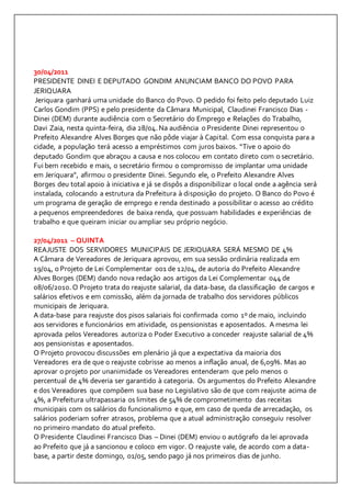 30/04/2011 
PRESIDENTE DINEI E DEPUTADO GONDIM ANUNCIAM BANCO DO POVO PARA 
JERIQUARA 
Jeriquara ganhará uma unidade do Banco do Povo. O pedido foi feito pelo deputado Luiz 
Carlos Gondim (PPS) e pelo presidente da Câmara Municipal, Claudinei Francisco Dias - 
Dinei (DEM) durante audiência com o Secretário do Emprego e Relações do Trabalho, 
Davi Zaia, nesta quinta-feira, dia 28/04. Na audiência o Presidente Dinei representou o 
Prefeito Alexandre Alves Borges que não pôde viajar à Capital. Com essa conquista para a 
cidade, a população terá acesso a empréstimos com juros baixos. “Tive o apoio do 
deputado Gondim que abraçou a causa e nos colocou em contato direto com o secretário. 
Fui bem recebido e mais, o secretário firmou o compromisso de implantar uma unidade 
em Jeriquara”, afirmou o presidente Dinei. Segundo ele, o Prefeito Alexandre Alves 
Borges deu total apoio à iniciativa e já se dispôs a disponibilizar o local onde a agência será 
instalada, colocando a estrutura da Prefeitura à disposição do projeto. O Banco do Povo é 
um programa de geração de emprego e renda destinado a possibilitar o acesso ao crédito 
a pequenos empreendedores de baixa renda, que possuam habilidades e experiências de 
trabalho e que queiram iniciar ou ampliar seu próprio negócio. 
27/04/2011 – QUINTA 
REAJUSTE DOS SERVIDORES MUNICIPAIS DE JERIQUARA SERÁ MESMO DE 4% 
A Câmara de Vereadores de Jeriquara aprovou, em sua sessão ordinária realizada em 
19/04, o Projeto de Lei Complementar 001 de 12/04, de autoria do Prefeito Alexandre 
Alves Borges (DEM) dando nova redação aos artigos da Lei Complementar 044 de 
08/06/2010. O Projeto trata do reajuste salarial, da data-base, da classificação de cargos e 
salários efetivos e em comissão, além da jornada de trabalho dos servidores públicos 
municipais de Jeriquara. 
A data-base para reajuste dos pisos salariais foi confirmada como 1º de maio, incluindo 
aos servidores e funcionários em atividade, os pensionistas e aposentados. A mesma lei 
aprovada pelos Vereadores autoriza o Poder Executivo a conceder reajuste salarial de 4% 
aos pensionistas e aposentados. 
O Projeto provocou discussões em plenário já que a expectativa da maioria dos 
Vereadores era de que o reajuste cobrisse ao menos a inflação anual, de 6,09%. Mas ao 
aprovar o projeto por unanimidade os Vereadores entenderam que pelo menos o 
percentual de 4% deveria ser garantido à categoria. Os argumentos do Prefeito Alexandre 
e dos Vereadores que compõem sua base no Legislativo são de que com reajuste acima de 
4%, a Prefeitura ultrapassaria os limites de 54% de comprometimento das receitas 
municipais com os salários do funcionalismo e que, em caso de queda de arrecadação, os 
salários poderiam sofrer atrasos, problema que a atual administração conseguiu resolver 
no primeiro mandato do atual prefeito. 
O Presidente Claudinei Francisco Dias – Dinei (DEM) enviou o autógrafo da lei aprovada 
ao Prefeito que já a sancionou e coloco em vigor. O reajuste vale, de acordo com a data-base, 
a partir deste domingo, 01/05, sendo pago já nos primeiros dias de junho. 
 