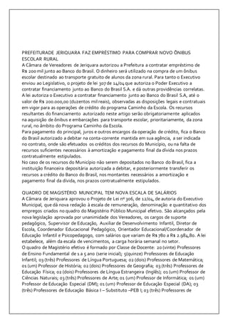 PREFEITURADE JERIQUARA FAZ EMPRÉSTIMO PARA COMPRAR NOVO ÕNIBUS 
ESCOLAR RURAL 
A Câmara de Vereadores de Jeriquara autorizou a Prefeitura a contratar empréstimo de 
R$ 200 mil junto ao Banco do Brasil. O dinheiro será utilizado na compra de um ônibus 
escolar destinado ao transporte gratuito de alunos da zona rural. Para tanto o Executivo 
enviou ao Legislativo, o projeto de lei 307 de 14/04 que autoriza o Poder Executivo a 
contratar financiamento junto ao Banco do Brasil S.A. e dá outras providências correlatas. 
A lei autoriza o Executivo a contratar financiamento junto ao Banco do Brasil S.A, até o 
valor de R$ 200.000,00 (duzentos mil reais), observadas as disposições legais e contratuais 
em vigor para as operações de crédito do programa Caminho da Escola. Os recursos 
resultantes do financiamento autorizado neste artigo serão obrigatoriamente aplicados 
na aquisição de ônibus e embarcações para transporte escolar, prioritariamente, da zona 
rural, no âmbito do Programa Caminho da Escola. 
Para pagamento do principal, juros e outros encargos da operação de crédito, fica o Banco 
do Brasil autorizado a debitar na conta-corrente mantida em sua agência, a ser indicada 
no contrato, onde são efetuados os créditos dos recursos do Município, ou na falta de 
recursos suficientes necessários à amortização e pagamento final da dívida nos prazos 
contratualmente estipulados. 
No caso de os recursos do Município não serem depositados no Banco do Brasil, fica a 
instituição financeira depositária autorizada a debitar, e posteriormente transferir os 
recursos a crédito do Banco do Brasil, nos montantes necessários a amortização e 
pagamento final da dívida, nos prazos contratualmente estipulados. 
QUADRO DE MAGISTÉRIO MUNICIPAL TEM NOVA ESCALA DE SALÁRIOS 
A Câmara de Jeriquara aprovou o Projeto de Lei nº 306, de 12/04, de autoria do Executivo 
Municipal, que dá nova redação à escala de remuneração, denominação e quantitativo dos 
empregos criados no quadro do Magistério Público Municipal efetivo. São alcançados pela 
nova legislação aprovada por unanimidade dos Vereadores, os cargos de suporte 
pedagógico, Supervisor de Educação, Auxiliar de Desenvolvimento Infantil, Diretor de 
Escola, Coordenador Educacional Pedagógico, Orientador Educacional/Coordenador de 
Educação Infantil e Psicopedagogo, com salários que variam de R$ 780 a R$ 2.984,80. A lei 
estabelece, além da escala de vencimentos, a carga horária semanal no setor. 
O quadro de Magistério efetivo é formado por Classe de Docente: 20 (vinte) Professores 
de Ensino Fundamental de 1 a 5 ano (serie inicial); 5(quinze) Professores de Educação 
Infantil; 03 (três) Professores de Língua Portuguesa; 02 (dois) Professores de Matemática; 
01 (um) Professor de História; 02 (dois) Professores de Geografia; 03 (três) Professores de 
Educação Física; 02 (dois) Professores de Língua Estrangeira (Inglês); 01 (um) Professor de 
Ciências Naturais; 03 (três) Professores de Arte; 01 (um) Professor de Informática; 01 (um) 
Professor de Educação Especial (DM); 01 (um) Professor de Educação Especial (DA); 03 
(três) Professores de Educação Básica I – Substituto –PEB I; 03 (três) Professores de 
 
