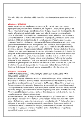 Educação Básica II – Substituto – PEB II e 10 (dez) Auxiliares de Desenvolvimento Infantil – 
ADI. 
18/04/2011- SEGUNDA 
PREFEITURA ABRE LICITAÇÃO PARA CONSTRUÇÃO DE GALERIAS NA CIDADE 
Após aprovação pela Câmara de Vereadores, do Projeto de Lei que prevê a aplicação de 
R$ 400 mil para a construção de rede de galerias de águas pluviais em diversos pontos da 
cidade, a Prefeitura já abriu licitação para a contração da empresa responsável pelas 
obras. A informação foi prestada pelo Presidente da Câmara, Claudinei Francisco Dias – 
Dinei (foto) do DEM. O Prefeito Alexandre Alves Borges (DEM) publicou no Diário Oficial 
do Estado (DOE) o Edital de Licitação de tomada de preço nº 001/2011 de 13.04.2011- 
processo nº 024/2011. A obra será contratada pela forma de Empreitada por menor preço 
global de empresa especializada de Engenharia para realização de drenagem urbana, 
execução de galerias para águas pluviais – Etapa 01. As verbas são oriundas de repasse 
previsto no Contrato nº 410/2010 assinado com o FEHIDRO – Fundo Estadual de Recursos 
Hídricos, com contrapartida oriunda de recursos próprios do Orçamento da Prefeitura de 
Jeriquara. A abertura das propostas das empresas interessadas em concorrer ao contrato 
será no dia 29 de abril às 13h30. Ficou designada a abertura para as 14h do mesmo dia 
caso não haja impugnação. A sessão pública será realizada na Prefeitura Municipal de 
Jeriquara/SP, Rua Jonas Alves Costa, 559. A visita técnica dos locais onde deverão ser 
instaladas as galerias poderá ser feita nos dias 27 ou 28 de abril no horário das 14h as 16h. 
O edital na íntegra está à disposição dos interessados, na Secretaria da Prefeitura 
Municipal de Jeriquara, de segunda a sexta feira das 08h as 11h e das 13h as 16h. 
11/04/2011 - SEGUNDA 
CÂMARA DE VEREADORES FIRMA POSIÇÃO E PEDE 10% DE REAJUSTE PARA 
SERVIDORES MUNICIPAIS 
A questão do reajuste salarial dos servidores públicos municipais ativos e inativos e do 
Magistério da Prefeitura de Jeriquara tem sido um tema bastante abordado durante as 
duas últimas sessões da Câmara de Vereadores do Município. O Legislativo jeriquarense 
formou consenso único a respeito do assunto e tem se mobilizado no sentido de garantir 
um reajuste que reponha a inflação e parte das perdas salariais. Na última sessão, ocorrida 
no último dia 05/04, os Vereadores se mostraram preocupados, pois o Prefeito Alexandre 
Alves Borges (DEM) já se manifestou a alguns deles de que não poderá conceder mais do 
que 4% de reajuste sobre os salários atuais. 
A data-base definida para a categoria desde o ano passado, por mobilização da Câmara 
proposta pela Vereadora Cíntia de Paula Costa (PSB) é o mês de maio. Portanto, a partir 
deste mês fatalmente o assunto deve começar a ser debatido entre Prefeitura, Servidores 
e Câmara, já que será o Legislativo quem terá a incumbência de aprovar o projeto de 
concessão do reajuste. Na sessão do dia 05/04 os Vereadores aprovaram e assinaram a 
Indicação nº 002/2011, de autoria da Vereadora Cíntia solicitando que o reajuste seja 
concedido à base de no mínimo 10%. 
 