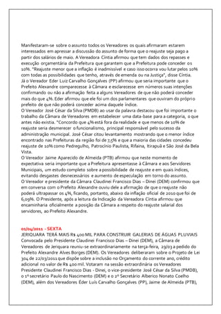 Manifestaram-se sobre o assunto todos os Vereadores os quais afirmaram estarem 
interessados em apressar a discussão do assunto de forma que o reajuste seja pago a 
partir dos salários de maio. A Vereadora Cíntia afirmou que tem dados dos repasses e 
execução orçamentária da Prefeitura que garantem que a Prefeitura pode conceder os 
10%. “Reajuste menor que a inflação é inadmissível e caso isso ocorra vou lutar pelos 10% 
com todas as possibilidades que tenho, através de emenda ou na Justiça”, disse Cíntia. 
Já o Vereador Eder Luiz Carvalho Gonçalves (PP) afirmou que seria importante que o 
Prefeito Alexandre comparecesse à Câmara e esclarecesse em números suas intenções 
confirmando ou não a afirmação feita a alguns Vereadores de que não poderá conceder 
mais do que 4%. Eder afirmou que ele foi um dos parlamentares que ouviram do própri o 
prefeito de que não poderá conceder acima daquele índice. 
O Vereador José César da Silva (PMDB) ao usar da palavra destacou que foi importante o 
trabalho da Câmara de Vereadores em estabelecer uma data-base para a categoria, o que 
antes não existia. “Concordo que 4% está fora da realidade e que menos de 10% de 
reajuste seria desmerecer o funcionalismo, principal responsável pelo sucesso da 
administração municipal. José César citou levantamento mostrando que o menor índice 
encontrado nas Prefeituras da região foi de 7,5% e que a maioria das cidades concedeu 
reajuste de 10% como Pedregulho, Patrocínio Paulista, Rifaina, Itirapuã e São José da Bela 
Vista. 
O Vereador Jaime Aparecido de Almeida (PTB) afirmou que neste momento de 
expectativa seria importante que a Prefeitura apresentasse à Câmara e aos Servidores 
Municipais, um estudo completo sobre a possibilidade de reajuste e em quais índices, 
evitando desgastes desnecessários e aumento de especulação em torno do assunto. 
O Vereador e presidente da Câmara Claudinei Francisco Dias – Dinei (DEM) confirmou que 
em conversa com o Prefeito Alexandre ouviu dele a afirmação de que o reajuste não 
poderá ultrapassar os 4%, ficando, portanto, abaixo da inflação oficial de 2010 que foi de 
6,09%. O Presidente, após a leitura da Indicação da Vereadora Cíntia afirmou que 
encaminharia oficialmente a posição da Câmara a respeito do reajuste salarial dos 
servidores, ao Prefeito Alexandre. 
01/04/2011 - SEXTA 
JERIQUARA TERÁ MAIS R$ 400 MIL PARA CONSTRUIR GALERIAS DE ÁGUAS PLUVIAIS 
Convocada pelo Presidente Claudinei Francisco Dias – Dinei (DEM), a Câmara de 
Vereadores de Jeriquara reuniu-se extraordinariamente na terça-feira, 29/03 a pedido do 
Prefeito Alexandre Alves Borges (DEM). Os Vereadores deliberaram sobre o Projeto de Lei 
304 de 22/03/2011 que dispõe sobre a inclusão no Orçamento do corrente ano, crédito 
adicional no valor de R$ 400 mil. Votaram na sessão extraordinária os Vereadores 
Presidente Claudinei Francisco Dias - Dinei, o vice-presidente José César da Silva (PMDB), 
o 1º secretário Paulo do Nascimento (DEM) e o 2º Secretário Alberico Nonato Coelho 
(DEM), além dos Vereadores Éder Luís Carvalho Gonçalves (PP), Jaime de Almeida (PTB), 
 