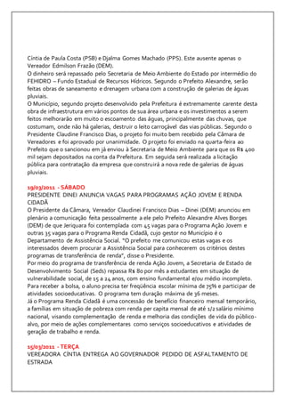 Cíntia de Paula Costa (PSB) e Djalma Gomes Machado (PPS). Este ausente apenas o 
Vereador Edmilson Frazão (DEM). 
O dinheiro será repassado pelo Secretaria de Meio Ambiente do Estado por intermédio do 
FEHIDRO – Fundo Estadual de Recursos Hídricos. Segundo o Prefeito Alexandre, serão 
feitas obras de saneamento e drenagem urbana com a construção de galerias de águas 
pluviais. 
O Município, segundo projeto desenvolvido pela Prefeitura é extremamente carente desta 
obra de infraestrutura em vários pontos de sua área urbana e os investimentos a serem 
feitos melhorarão em muito o escoamento das águas, principalmente das chuvas, que 
costumam, onde não há galerias, destruir o leito carroçável das vias públicas. Segundo o 
Presidente Claudine Francisco Dias, o projeto foi muito bem recebido pela Câmara de 
Vereadores e foi aprovado por unanimidade. O projeto foi enviado na quarta-feira ao 
Prefeito que o sancionou em já enviou à Secretaria de Meio Ambiente para que os R$ 400 
mil sejam depositados na conta da Prefeitura. Em seguida será realizada a licitação 
pública para contratação da empresa que construirá a nova rede de galerias de águas 
pluviais. 
19/03/2011 - SÁBADO 
PRESIDENTE DINEI ANUNCIA VAGAS PARA PROGRAMAS AÇÃO JOVEM E RENDA 
CIDADÃ 
O Presidente da Câmara, Vereador Claudinei Francisco Dias – Dinei (DEM) anunciou em 
plenário a comunicação feita pessoalmente a ele pelo Prefeito Alexandre Alves Borges 
(DEM) de que Jeriquara foi contemplada com 45 vagas para o Programa Ação Jovem e 
outras 35 vagas para o Programa Renda Cidadã, cujo gestor no Município é o 
Departamento de Assistência Social. “O prefeito me comunicou estas vagas e os 
interessados devem procurar a Assistência Social para conhecerem os critérios destes 
programas de transferência de renda”, disse o Presidente. 
Por meio do programa de transferência de renda Ação Jovem, a Secretaria de Estado de 
Desenvolvimento Social (Seds) repassa R$ 80 por mês a estudantes em situação de 
vulnerabilidade social, de 15 a 24 anos, com ensino fundamental e/ou médio incompleto. 
Para receber a bolsa, o aluno precisa ter freqüência escolar mínima de 75% e participar de 
atividades socioeducativas. O programa tem duração máxima de 36 meses. 
Já o Programa Renda Cidadã é uma concessão de benefício financeiro mensal temporário, 
a famílias em situação de pobreza com renda per capita mensal de até 1/2 salário mínimo 
nacional, visando complementação de renda e melhoria das condições de vida do público-alvo, 
por meio de ações complementares como serviços socioeducativos e atividades de 
geração de trabalho e renda. 
15/03/2011 - TERÇA 
VEREADORA CÍNTIA ENTREGA AO GOVERNADOR PEDIDO DE ASFALTAMENTO DE 
ESTRADA 
 
