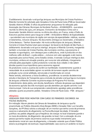 O asfaltamento da estrada rural que liga Jeriquara aos Municípios de Cristais Paulista e 
Ribeirão Corrente foi solicitado pela Vereadora Cíntia de Paula Costa (PSB) ao Governador 
Geraldo Alckmin (PSDB). O ofício da parlamentar jeriquarense foi reforçado pela 
Associação das Câmaras Municipais do Nordeste Paulista – ACAMUNOPA – que esteve 
reunida no último dia 25/02, em Jeriquara. O encontro da Vereadora Cíntia com o 
Governador Geraldo Alckmin ocorreu no último dia 28/02, em Franca, onde o Chefe do 
Executivo paulista esteve para inaugurar o AME – Ambulatório Médico de Especialidades 
– que atenderá aos municípios da região com serviços de especialidades médicas, exames 
e tratamentos, inclusive Jeriquara. No documento entregue ao Governador, a Vereadora 
Cíntia destacou: “Senhor Governador: Há muito os Municípios de Jeriquara, Ribeirão 
Corrente e Cristais Paulista lutam para conseguir do Governo do Estado de São Paulo, o 
asfaltamento da estrada rural que os interliga. Jeriquara e Ribeirão Corrente, margeando 
também o município de Cristais Paulista, são municípios vizinhos, cuja economia é 
baseada no agronegócio, com destaque para a cafeicultura, onde é produzido um dos 
melhores cafés do Brasil – o grão arábica -, inclusive com valor agregado e até mesmo 
exportado para outros Países, como Estados Unidos. A estrada rural que interliga os dois 
municípios, embora em situação precária, por nunca ter sido asfaltada, é largamente 
utilizada pelas populações e pelos produtores rurais das duas cidades e não cabem 
dúvidas quanto à sua importância para a economia regional. 
Os produtores rurais e usuários da via têm se manifestado insistentemente quando à 
necessidade de as autoridades agirem no sentido de tornarem aquele caminho de 
produção numa vicinal asfaltada, estruturada e transformada em vicinal. 
Neste sentido, solicitamos a Vossa Excelência, providências no sentido de determinar 
estudos à Secretaria de Transportes para a inclusão da estrada rural que liga os municípios 
de Jeriquara a Ribeirão Corrente na próxima etapa do Programa Pró-Vicinais. 
O atendimento deste pleito, sem dúvida, beneficiaria milhares de pessoas que dependem 
da economia agrícola dos três municípios que são atendidos por aquele caminho rural 
intermunicipal. Certa de sua compreensão e atendimento agradeço pelas providências 
adotadas quanto ao presente pedido. Vereadora Cíntia de Paula Costa - PSB - Jeriquara.” 
06/03/2011 
VEREADOR ÉDER PEDE MONITOR COM CURSO DE PRIMEIROS SOCORROS NA 
PISCINA MUNICIPAL 
Em indicação lida em plenário da Câmara de Vereadores de Jeriquara e que foi 
encaminhada ao Prefeito Alexandre Alves Borges (DEM) o Vereador Éder Luiz Carvalho 
Gonçalves, do PP (foto) solicita a colocação de um monitor que tenha cursos de primeiros 
socorros e salvamento de afogamento na Piscina Municipal da cidade. O Vereador 
justificou seu pedido alegando que a freqüência de crianças no local é bastante grande e 
os riscos de acidentes de afogamento são grandes no local. Com a colocação de uma 
pessoa que tenha noções de primeiros socorros e que receba treinamento para 
atendimento inicial em caso de afogamento, o Vereador entende que o Poder Público 
estaria se protegendo de eventuais responsabilidades caso ocorra um acidente no local e 
 