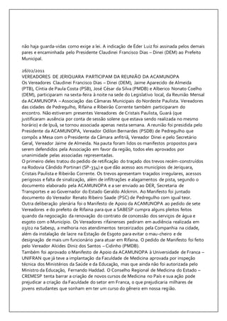 não haja guarda-vidas como exige a lei. A indicação de Éder Luiz foi assinada pelos demais 
pares e encaminhada pelo Presidente Claudinei Francisco Dias – Dinei (DEM) ao Prefeito 
Municipal. 
26/02/2011 
VEREADORES DE JERIQUARA PARTICIPAM DA REUNIÃO DA ACAMUNOPA 
Os Vereadores Claudinei Francisco Dias – Dinei (DEM), Jaime Aparecido de Almeida 
(PTB), Cíntia de Paula Costa (PSB), José César da Silva (PMDB) e Alberico Nonato Coelho 
(DEM), participaram na sexta-feira à noite na sede do Legislativo local, da Reunião Mensal 
da ACAMUNOPA – Associação das Câmaras Municipais do Nordeste Paulista. Vereadores 
das cidades de Pedregulho, Rifaina e Ribeirão Corrente também participaram do 
encontro. Não estiveram presentes Vereadores de Cristais Paulista, Guará (que 
justificaram ausência por conta de sessão solene que estava sendo realizada no mesmo 
horário) e de Ipuã, se tornou associada apenas nesta semana. A reunião foi presidida pelo 
Presidente da ACAMUNOPA, Vereador Odilon Bernardes (PSDB) de Pedregulho que 
compôs a Mesa com o Presidente da Câmara anfitriã, Vereador Dinei e pelo Secretário 
Geral, Vereador Jaime de Almeida. Na pauta foram lidos os manifestos propostos para 
serem defendidos pela Associação em favor da região, todos eles aprovados por 
unanimidade pelas associadas representadas. 
O primeiro deles tratou do pedido de retificação do traçado dos trevos recém-construídos 
na Rodovia Cândido Portinari (SP-334) e que dão acesso aos municípios de Jeriquara, 
Cristais Paulista e Ribeirão Corrente. Os trevos apresentam traçados irregulares, acessos 
perigosos e falta de sinalização, além de infiltrações e alagamentos de pista, segundo o 
documento elaborado pela ACAMUNOPA e a ser enviado ao DER, Secretaria de 
Transportes e ao Governador do Estado Geraldo Alckmin. Ao Manifesto foi juntado 
documento do Vereador Renato Ribeiro Saade (PSC) de Pedregulho com igual teor. 
Outra deliberação plenária foi o Manifesto de Apoio da ACAMUNOPA ao pedido de sete 
Vereadores e do prefeito de Rifaina para que a SABESP cumpra alguns pleitos feitos 
quando da negociação da renovação do contrato de concessão dos serviços de água e 
esgoto com o Município. Os Vereadores rifainenses pediram em audiência realizada em 
03/02 na Sabesp, a melhoria nos atendimentos terceirizados pela Companhia na cidade, 
além da instalação de lacre na Estação de Esgoto para evitar o mau-cheiro e de 
designação de mais um funcionário para atuar em Rifaina. O pedido de Manifesto foi feito 
pelo Vereador Alcides Diniz dos Santos – Cidinho (PMDB). 
Também foi aprovado o Manifesto de Apoio da ACAMUNOPA à Universidade de Franca – 
UNIFRAN que já teve a implantação da Faculdade de Medicina aprovada por inspeção 
técnica dos Ministérios da Saúde e da Educação, mas que ainda não foi autorizada pelo 
Ministro da Educação, Fernando Haddad. O Conselho Regional de Medicina do Estado – 
CREMESP tenta barrar a criação de novos cursos de Medicina no País e sua ação pode 
prejudicar a criação da Faculdade do setor em Franca, o que prejudicaria milhares de 
jovens estudantes que sonham em ter um curso do gênero em nossa região. 
 