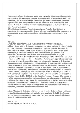 Vários assuntos foram debatidos na sessão onde o Vereador Jaime Aparecido de Almeida 
(PTB) destacou que a Associação deve persistir em sua ação de adesão de cada vez mais 
Vereadores, pois a união faz a força. Ele lembrou que o AME – Ambulatório Médico de 
Especialidades, a ser inaugurado nesta semana em Franca, é um exemplo disso, pois 
resultou da ação de secretários municipais de Saúde de pequenos municípios da região, 
como Jeriquara, em 2006. 
O Presidente da Câmara de Vereadores de Jeriquara, Vereador Dinei destacou a 
importância dos assuntos debatidos durante o Encontro da ACAMUNOPA e agradeceu a 
presença dos colegas de vários municípios debatendo temas que interessam a toda 
região. 
18/02/2011 
APROVADA DESAPROPRIAÇÃO PARA ABRIR ANEL VIÁRIO DE JERIQUARA 
A Câmara de Vereadores de Jeriquara aprovou em sua sessão ordinária de 15/02 (2ª sessão 
da 12ª Legislatura) o Projeto de Lei de autoria do Executivo que trata da abertura de 
crédito adicional no valor de R$ 130 mil. O recurso orçamentário será utilizado para a 
desapropriação de imóveis na rota do Anel Viário da cidade, que começou a ser 
construído. Os Vereadores jeriquarenses aprovaram o Projeto de Lei nº 300, de 
04/02/2011, de autoria do Prefeito Alexandre Alves Borges (DEM) autorizando o Executivo 
a inserir na Lei Municipal que dispõe sobre o Plano Plurianual para o período de 2010/2013, 
e na Lei de Diretrizes Orçamentárias para o corrente exercício o programa de Serviços e 
Obras de Engenharia e Planejamento a Desapropriação de áreas para Construção do Anel 
Viário. Os R$ 130 mil são recursos próprios do Município. Participaram da aprovação da 
matéria os Vereadores: o Presidente Claudinei Francisco Dias - Dinei, o vice-presidente 
José César da Silva (PMDB), o 1º secretário Paulo do Nascimento (DEM) e o 2º Secretário 
Alberico Nonato Coelho (DEM), além dos Vereadores Jaime de Almeida (PTB), Cíntia de 
Paula Costa (PSB) e Djalma Gomes Machado (PPS), Éder Luís Carvalho Gonçalves (PP) e 
Edmilson Frazão da Silva (DEM). O autógrafo de lei nº 007 de 15/02/2011 já foi enviado ao 
Prefeito Alexandre que promulgou a lei, possibilitando que o Departamento Jurídico da 
Prefeitura dê andamento ao processo de desapropriação de um imóvel, inclusive com área 
construída, que será demolido para a abertura da avenida perimetral do Anel Viário, 
tirando da rua principal da cidade, o tráfego de veículos, principalmente pesados como 
canavieiros, graneleiros e carretas de transporte de areia. 
Artigo 1º fica a partir desta data autorizado a rede de ensino deste município a utilizarem 
um total de três salas do imóvel acima citado, como ampliação da EMEB “Dr. Realindo 
Jacintho Mendonça, para atender os aluno de 1º a 5º ano, o prazo para utilização destas 
salas é de caráter indeterminado. 
JERIQUARA 
PREFEITURA MUNICIPAL DE JERIQUARA 
 