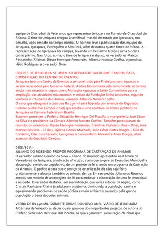 equipe de Chacrobol de Veteranos que representou Jeriquara no Torneio de Chacrobol de 
Rifaina. O time de Jeriquara chegou à semifinal, mas foi derrotada por Igarapava, nos 
pênaltis, após empate no tempo normal. O Torneio teve a participação das equipes de 
Jeriquara, Igarapava, Pedregulho e Alto Porã, além de outros quatro times de Rifaina. A 
representação de Igarapava foi campeã, levando um belíssimo troféu e uma bicicleta 
como prêmio. Nas fotos, acima, o time de Jeriquara e abaixo, os vereadores Marcos 
Passarinho (Rifaina), Diesse Henrique Fernandes, Alberico Nonato Coelho, o jornalista 
Hélio Rodrigues e o vereador Dinei. 
LÍDERES DE JERIQUERA SE UNEM AO DEPUTADO GULHERME CAMPOS PARA 
CONSTRUÇAO DO CENTRO DE EVENTOS 
Jeriquara terá um Centro de Eventos a ser construído pela Prefeitura com recursos a 
serem repassados pelo Governo Federal. A obra tão sonhada pela comunidade se tornou 
ainda mais necessária depois que o Município repassou o Salão Comunitário para a 
ampliação das atividades educacionais e sociais da Fundação Sinhá Junqueira, segundo 
lembrou o Presidente da Câmara, vereador Alberico Nonato Coelho. 
O valor que ultrapassa a casa dos R$ 250 mil será liberado por emenda do Deputado 
Federal Guilherme Campos (PSD) que recebeu uma comitiva de líderes políticos de 
Jeriquara na Câmara Federal em Brasília. 
Estavam presentes o Prefeito Sebastião Henrique Dal Piccolo, o vice-prefeito José Cézar 
da Silva e o presidente da Câmara Alberico Nonato Coelho. Também participaram da 
reunião, os vereadores Diesse Henrique Fernandes, Claudinei Francisco Dias – Dinei, José 
Manoel dos Reis - Zé Reis, Djalma Gomes Machado, Júlio César Cintra Borges – Júlio do 
Conselho, Éder Luiz Carvalho Gonçalves e o ex-prefeito Alexandre Alves Borges, atual 
assessor do deputado Campos. 
05/11/2013 – 
JULIANO DO ROSENDO PROPÕE PROGRAMA DE CASTRAÇÃO DE ANIMAIS 
O vereador Juliano Geraldo da Silva – Juliano do Rosendo apresentou na Câmara de 
Vereadores de Jeriquara, a Indicação nº 035/2013 em que sugere ao Executivo Municipal a 
elaboração e envio ao Legislativo, de um projeto de lei criando um programa de Castração 
de Animais. O pedido é para que o serviço de esterilização de cães seja feito 
gratuitamente e abranja também os animais de rua. Em seu pedido Juliano do Rosendo 
anexou um modelo de anteprojeto de lei para embasar a elaboração de uma lei municipal 
a respeito. O vereador destacou em sua Indicação que várias cidades da região, como 
Cristais Paulista e Rifaina já adotaram o sistema, diminuindo a população canina e 
equacionando problemas de saúde pública e meio ambiente causados pela grande 
população urbana daqueles animais. 
VERBA DE R$ 440 MIL GARANTE OBRAS DO NOVO ANEL VIÁRIO DE JERIQUARA 
A Câmara de Vereadores de Jeriquara aprovou dois importantes projetos de autoria do 
Prefeito Sebastião Henrique Dal Piccolo, os quais garantem a realização de obras que 
 