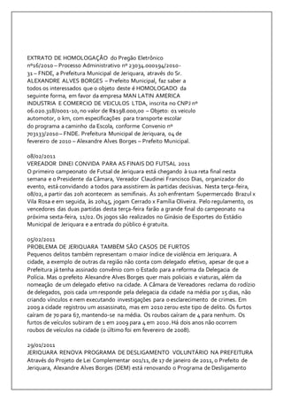 EXTRATO DE HOMOLOGAÇÃO do Pregão Eletrônico 
nº16/2010 – Processo Administrativo nº 23034.000194/2010- 
31 – FNDE, a Prefeitura Municipal de Jeriquara, através do Sr. 
ALEXANDRE ALVES BORGES – Prefeito Municipal, faz saber a 
todos os interessados que o objeto deste é HOMOLOGADO da 
seguinte forma, em favor da empresa MAN LATIN AMERICA 
INDUSTRIA E COMERCIO DE VEICULOS LTDA, inscrita no CNPJ nº 
06.020.318/0001-10, no valor de R$198.000,00 – Objeto: 01 veiculo 
automotor, 0 km, com especificações para transporte escolar 
do programa a caminho da Escola, conforme Convenio nº 
703133/2010 – FNDE. Prefeitura Municipal de Jeriquara, 04 de 
fevereiro de 2010 – Alexandre Alves Borges – Prefeito Municipal. 
08/02/2011 
VEREADOR DINEI CONVIDA PARA AS FINAIS DO FUTSAL 2011 
O primeiro campeonato de Futsal de Jeriquara está chegando à sua reta final nesta 
semana e o Presidente da Câmara, Vereador Claudinei Francisco Dias, organizador do 
evento, está convidando a todos para assistirem às partidas decisivas. Nesta terça-feira, 
08/02, a partir das 20h acontecem as semifinais. Ás 20h enfrentam Supermercado Brazul x 
Vila Rosa e em seguida, às 20h45, jogam Cerrado x Família Oliveira. Pelo regulamento, os 
vencedores das duas partidas desta terça-feira farão a grande final do campeonato na 
próxima sexta-feira, 11/02. Os jogos são realizados no Ginásio de Esportes do Estádio 
Municipal de Jeriquara e a entrada do público é gratuita. 
05/02/2011 
PROBLEMA DE JERIQUARA TAMBÉM SÃO CASOS DE FURTOS 
Pequenos delitos também representam o maior índice de violência em Jeriquara. A 
cidade, a exemplo de outras da região não conta com delegado efetivo, apesar de que a 
Prefeitura já tenha assinado convênio com o Estado para a reforma da Delegacia de 
Polícia. Mas o prefeito Alexandre Alves Borges quer mais policiais e viaturas, além da 
nomeação de um delegado efetivo na cidade. A Câmara de Vereadores reclama do rodízio 
de delegados, pois cada um responde pela delegacia da cidade na média por 15 dias, não 
criando vínculos e nem executando investigações para o esclarecimento de crimes. Em 
2009 a cidade registrou um assassinato, mas em 2010 zerou este tipo de delito. Os furtos 
caíram de 70 para 67, mantendo-se na média. Os roubos caíram de 4 para nenhum. Os 
furtos de veículos subiram de 1 em 2009 para 4 em 2010. Há dois anos não ocorrem 
roubos de veículos na cidade (o último foi em fevereiro de 2008). 
29/01/2011 
JERIQUARA RENOVA PROGRAMA DE DESLIGAMENTO VOLUNTÁRIO NA PREFEITURA 
Através do Projeto de Lei Complementar 001/11, de 17 de janeiro de 2011, o Prefeito de 
Jeriquara, Alexandre Alves Borges (DEM) está renovando o Programa de Desligamento 
 