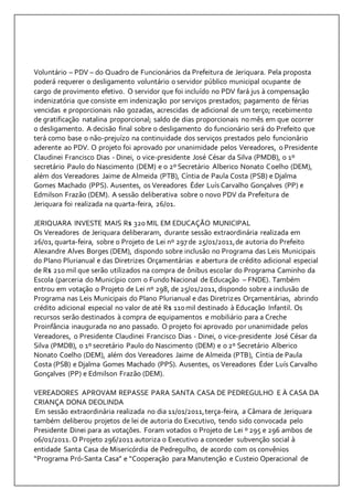 Voluntário – PDV – do Quadro de Funcionários da Prefeitura de Jeriquara. Pela proposta 
poderá requerer o desligamento voluntário o servidor público municipal ocupante de 
cargo de provimento efetivo. O servidor que foi incluído no PDV fará jus à compensação 
indenizatória que consiste em indenização por serviços prestados; pagamento de férias 
vencidas e proporcionais não gozadas, acrescidas de adicional de um terço; recebimento 
de gratificação natalina proporcional; saldo de dias proporcionais no mês em que ocorrer 
o desligamento. A decisão final sobre o desligamento do funcionário será do Prefeito que 
terá como base o não-prejuízo na continuidade dos serviços prestados pelo funcionário 
aderente ao PDV. O projeto foi aprovado por unanimidade pelos Vereadores, o Presidente 
Claudinei Francisco Dias - Dinei, o vice-presidente José César da Silva (PMDB), o 1º 
secretário Paulo do Nascimento (DEM) e o 2º Secretário Alberico Nonato Coelho (DEM), 
além dos Vereadores Jaime de Almeida (PTB), Cíntia de Paula Costa (PSB) e Djalma 
Gomes Machado (PPS). Ausentes, os Vereadores Éder Luís Carvalho Gonçalves (PP) e 
Edmilson Frazão (DEM). A sessão deliberativa sobre o novo PDV da Prefeitura de 
Jeriquara foi realizada na quarta-feira, 26/01. 
JERIQUARA INVESTE MAIS R$ 320 MIL EM EDUCAÇÃO MUNICIPAL 
Os Vereadores de Jeriquara deliberaram, durante sessão extraordinária realizada em 
26/01, quarta-feira, sobre o Projeto de Lei nº 297 de 25/01/2011, de autoria do Prefeito 
Alexandre Alves Borges (DEM), dispondo sobre inclusão no Programa das Leis Municipais 
do Plano Plurianual e das Diretrizes Orçamentárias e abertura de crédito adicional especial 
de R$ 210 mil que serão utilizados na compra de ônibus escolar do Programa Caminho da 
Escola (parceria do Município com o Fundo Nacional de Educação – FNDE). Também 
entrou em votação o Projeto de Lei nº 298, de 25/01/2011, dispondo sobre a inclusão de 
Programa nas Leis Municipais do Plano Plurianual e das Diretrizes Orçamentárias, abrindo 
crédito adicional especial no valor de até R$ 110 mil destinado à Educação Infantil. Os 
recursos serão destinados à compra de equipamentos e mobiliário para a Creche 
Proinfância inaugurada no ano passado. O projeto foi aprovado por unanimidade pelos 
Vereadores, o Presidente Claudinei Francisco Dias - Dinei, o vice-presidente José César da 
Silva (PMDB), o 1º secretário Paulo do Nascimento (DEM) e o 2º Secretário Alberico 
Nonato Coelho (DEM), além dos Vereadores Jaime de Almeida (PTB), Cíntia de Paula 
Costa (PSB) e Djalma Gomes Machado (PPS). Ausentes, os Vereadores Éder Luís Carvalho 
Gonçalves (PP) e Edmilson Frazão (DEM). 
VEREADORES APROVAM REPASSE PARA SANTA CASA DE PEDREGULHO E À CASA DA 
CRIANÇA DONA DEOLINDA 
Em sessão extraordinária realizada no dia 11/01/2011, terça-feira, a Câmara de Jeriquara 
também deliberou projetos de lei de autoria do Executivo, tendo sido convocada pelo 
Presidente Dinei para as votações. Foram votados o Projeto de Lei º 295 e 296 ambos de 
06/01/2011. O Projeto 296/2011 autoriza o Executivo a conceder subvenção social à 
entidade Santa Casa de Misericórdia de Pedregulho, de acordo com os convênios 
“Programa Pró-Santa Casa” e “Cooperação para Manutenção e Custeio Operacional de 
 