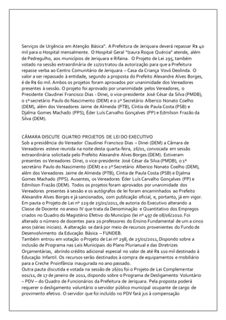 Serviços de Urgência em Atenção Básica”. A Prefeitura de Jeriquara deverá repassar R$ 40 
mil para o Hospital mensalmente. O Hospital Geral “Izaura Roque Quércia” atende, além 
de Pedregulho, aos municípios de Jeriquara e Rifaina. O Projeto de Lei 295, também 
votado na sessão extraordinária de 11/01 tratou da autorização para que a Prefeitura 
repasse verba ao Centro Comunitário de Jeriquara – Casa da Criança Vovó Deolinda. O 
valor a ser repassado à entidade, segundo a proposta do Prefeito Alexandre Alves Borges, 
é de R$ 60 mil. Ambos os projetos foram aprovados por unanimidade dos Vereadores 
presentes à sessão. O projeto foi aprovado por unanimidade pelos Vereadores, o 
Presidente Claudinei Francisco Dias - Dinei, o vice-presidente José César da Silva (PMDB), 
o 1º secretário Paulo do Nascimento (DEM) e o 2º Secretário Alberico Nonato Coelho 
(DEM), além dos Vereadores Jaime de Almeida (PTB), Cíntia de Paula Costa (PSB) e 
Djalma Gomes Machado (PPS), Éder Luís Carvalho Gonçalves (PP) e Edmilson Frazão da 
Silva (DEM). 
CÂMARA DISCUTE QUATRO PROJETOS DE LEI DO EXECUTIVO 
Sob a presidência do Vereador Claudinei Francisco Dias – Dinei (DEM) a Câmara de 
Vereadores esteve reunida na noite desta quarta-feira, 26/01, convocada em sessão 
extraordinária solicitada pelo Prefeito Alexandre Alves Borges (DEM). Estiveram 
presentes os Vereadores Dinei, o vice-presidente José César da Silva (PMDB), o 1º 
secretário Paulo do Nascimento (DEM) e o 2º Secretário Alberico Nonato Coelho (DEM), 
além dos Vereadores Jaime de Almeida (PTB), Cíntia de Paula Costa (PSB) e Djalma 
Gomes Machado (PPS). Ausentes, os Vereadores Éder Luís Carvalho Gonçalves (PP) e 
Edmilson Frazão (DEM). Todos os projetos foram aprovados por unanimidade dos 
Vereadores presentes à sessão e os autógrafos de lei foram encaminhados ao Prefeito 
Alexandre Alves Borges e já sancionados, com publicação oficial, e, portanto, já em vigor. 
Em pauta o Projeto de Lei nº 229 de 25/01/2011, de autoria do Executivo alterando a 
Classe de Docente no anexo IV que trata da Denominação e Quantitativo dos Empregos 
criados no Quadro do Magistério Efetivo do Município (lei nº 497 de 08/06/2010. Foi 
alterado o número de docentes para 20 professores do Ensino Fundamental de um a cinco 
anos (séries iniciais). A alteração se dará por meio de recursos provenientes do Fundo de 
Desenvolvimento da Educação Básica – FUNDEB. 
Também entrou em votação o Projeto de Lei nº 298, de 25/01/2011, Dispondo sobre a 
inclusão de Programa nas Leis Municipais do Plano Plurianual e das Diretrizes 
Orçamentárias, abrindo crédito adicional especial no valor de até R$ 110 mil destinado à 
Educação Infantil. Os recursos serão destinados à compra de equipamentos e mobiliário 
para a Creche Proinfância inaugurada no ano passado. 
Outra pauta discutida e votada na sessão de 26/01 foi o Projeto de Lei Complementar 
001/11, de 17 de janeiro de 2011, dispondo sobre o Programa de Desligamento Voluntário 
– PDV – do Quadro de Funcionários da Prefeitura de Jeriquara. Pela proposta poderá 
requerer o desligamento voluntário o servidor público municipal ocupante de cargo de 
provimento efetivo. O servidor que foi incluído no PDV fará jus à compensação 
 