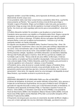 elogiando também o atual líder da Mesa, Jaime Aparecido de Almeida, pelo trabalho 
desenvolvido durante 2009 e 2010. 
O vice-presidente eleito José César cumprimentou o presidente eleito Dinei, cuja família 
estava presente ao Plenário. “Sei o quanto foi árdua a luta do Dinei para chegar a 
Vereador e agora à Presidente. Elogio sua humildade e nada mais justo, que quando o 
parlamentar chega ao cargo mais alto do Legislativo municipal compartilhe isso com a 
família. Vou torcer por você e agradeço pelo convite para a vice-presidência”, disse José 
César. 
O Prefeito Alexandre também foi convidado a usar da palavra e cumprimentou o 
Presidente Jaime que encerra seu trabalho e o Presidente eleito Dinei. Elogiou o grupo de 
Vereadores que muito tem contribuído para sua administração com apoio e, quando 
necessário, com críticas e cobranças. O Prefeito afirmou que apesar das dificuldades 
Jeriquara fechou o ano com os salários do funcionalismo – inclusive o 13º- em dia, 
avançando também em Saúde e Educação. 
Em seguida usou da palavra o Presidente eleito, Claudinei Francisco Dias – Dinei. Ele 
iniciou agradecendo inicialmente a Deus e aos seus pares pela confiança depositada em 
seu nome. Citou nominalmente cada um dos Vereadores, agradecendo a todos pela 
confiança e união em torno de seu nome. Citou também todos os integrantes de sua 
família presentes à eleição. Agradeceu ao Prefeito Alexandre e ao Secretário Sebastião 
Henrique Dal Picollo pelo apoio e incentivo. Dinei afirmou que fará seu trabalho com 
humildade e pés no chão. “Nossa união de seis anos refletiu no Município. A Câmara 
nunca rejeitou um projeto que fosse a benefício da população. Creio que esta Câmara é a 
mais unida da região. Então, Prefeito Alexandre, pode ficar tranqüilo, pois promoverei a 
união do Legislativo com o Executivo”, destacou o novo Presidente. 
O Presidente Jaime, antes de encerrar a sessão também elogiou o Presidente Dinei, 
pedindo que Deus possa iluminá-lo durante a nova caminhada de dois anos. “É um 
pensamento positivo que toda Casa aqui tem, inclusive os funcionários, com o mesmo 
pensamento”, disse Jaime. Em seguida, Jaime leu uma mensagem de despedida da atual 
Mesa Diretora, cujo mandato se encerra no próximo dia 31/12. 
17/11/2010 
APROVADO ORÇAMENTO DE JERIQUARA PARA 2011: R$ 10,8 MILHÕES 
A Câmara de Vereadores de Jeriquara, em sessão realizada na terça-feira, 16/11, aprovou o 
Projeto da Lei de Diretrizes Orçamentárias de 2011 para a Prefeitura local. O Projeto foi 
aprovado em segunda discussão e contou com o voto favorável de todos os Vereadores: O 
Presidente Jaime Aparecido de Almeida (PTB); o 1º Secretário Claudinei Francisco de 
Oliveira – Dinei (DEM); o 2º Secretário José César da Silva (PMDB); o vice-presidente 
Paulo do Nascimento (DEM) e dos Vereadores Alberico Nonato Coelho (DEM); Cíntia de 
Paula Costa (PSB); Djalma Gomes Machado (PPS); Éder Luís Carvalho Gonçalves (PP) e 
Edmilson Frazão da Silva (DEM). 
O Orçamento de Jeriquara para 2011 teve um crescimento da ordem de 8% em relação a 
2010, com a maior aplicação dos recursos destinada à Educação, que deverá consumir 
 